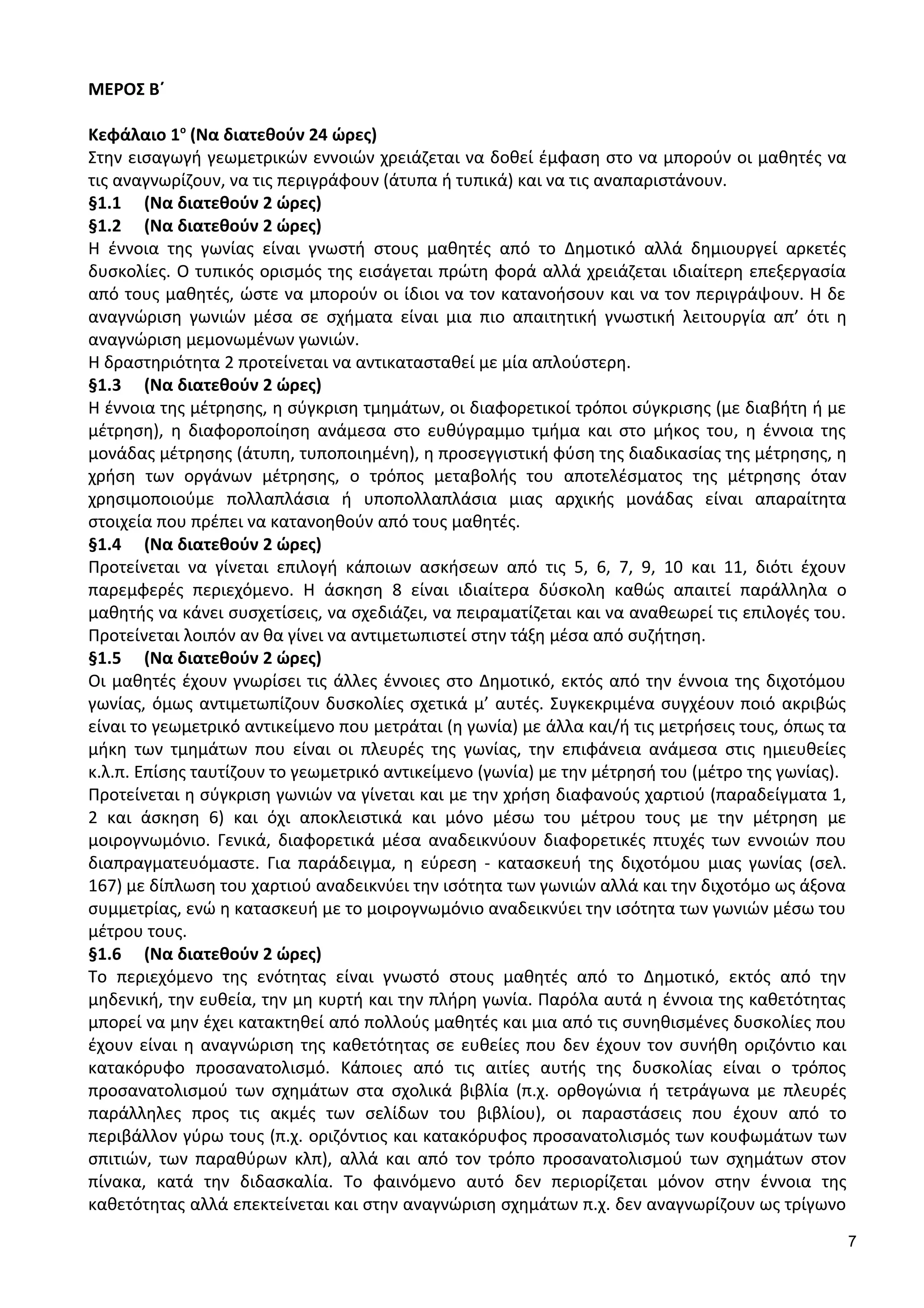 ΜΕΡΟΣ Β΄
Κεφάλαιο 1ο
(Να διατεθούν 24 ώρες)
Στην εισαγωγή γεωμετρικών εννοιών χρειάζεται να δοθεί έμφαση στο να μπορούν οι μαθητές να
τις αναγνωρίζουν, να τις περιγράφουν (άτυπα ή τυπικά) και να τις αναπαριστάνουν.
§1.1 (Να διατεθούν 2 ώρες)
§1.2 (Να διατεθούν 2 ώρες)
Η έννοια της γωνίας είναι γνωστή στους μαθητές από το Δημοτικό αλλά δημιουργεί αρκετές
δυσκολίες. Ο τυπικός ορισμός της εισάγεται πρώτη φορά αλλά χρειάζεται ιδιαίτερη επεξεργασία
από τους μαθητές, ώστε να μπορούν οι ίδιοι να τον κατανοήσουν και να τον περιγράψουν. Η δε
αναγνώριση γωνιών μέσα σε σχήματα είναι μια πιο απαιτητική γνωστική λειτουργία απ’ ότι η
αναγνώριση μεμονωμένων γωνιών.
Η δραστηριότητα 2 προτείνεται να αντικατασταθεί με μία απλούστερη.
§1.3 (Να διατεθούν 2 ώρες)
Η έννοια της μέτρησης, η σύγκριση τμημάτων, οι διαφορετικοί τρόποι σύγκρισης (με διαβήτη ή με
μέτρηση), η διαφοροποίηση ανάμεσα στο ευθύγραμμο τμήμα και στο μήκος του, η έννοια της
μονάδας μέτρησης (άτυπη, τυποποιημένη), η προσεγγιστική φύση της διαδικασίας της μέτρησης, η
χρήση των οργάνων μέτρησης, ο τρόπος μεταβολής του αποτελέσματος της μέτρησης όταν
χρησιμοποιούμε πολλαπλάσια ή υποπολλαπλάσια μιας αρχικής μονάδας είναι απαραίτητα
στοιχεία που πρέπει να κατανοηθούν από τους μαθητές.
§1.4 (Να διατεθούν 2 ώρες)
Προτείνεται να γίνεται επιλογή κάποιων ασκήσεων από τις 5, 6, 7, 9, 10 και 11, διότι έχουν
παρεμφερές περιεχόμενο. Η άσκηση 8 είναι ιδιαίτερα δύσκολη καθώς απαιτεί παράλληλα ο
μαθητής να κάνει συσχετίσεις, να σχεδιάζει, να πειραματίζεται και να αναθεωρεί τις επιλογές του.
Προτείνεται λοιπόν αν θα γίνει να αντιμετωπιστεί στην τάξη μέσα από συζήτηση.
§1.5 (Να διατεθούν 2 ώρες)
Οι μαθητές έχουν γνωρίσει τις άλλες έννοιες στο Δημοτικό, εκτός από την έννοια της διχοτόμου
γωνίας, όμως αντιμετωπίζουν δυσκολίες σχετικά μ’ αυτές. Συγκεκριμένα συγχέουν ποιό ακριβώς
είναι το γεωμετρικό αντικείμενο που μετράται (η γωνία) με άλλα και/ή τις μετρήσεις τους, όπως τα
μήκη των τμημάτων που είναι οι πλευρές της γωνίας, την επιφάνεια ανάμεσα στις ημιευθείες
κ.λ.π. Επίσης ταυτίζουν το γεωμετρικό αντικείμενο (γωνία) με την μέτρησή του (μέτρο της γωνίας).
Προτείνεται η σύγκριση γωνιών να γίνεται και με την χρήση διαφανούς χαρτιού (παραδείγματα 1,
2 και άσκηση 6) και όχι αποκλειστικά και μόνο μέσω του μέτρου τους με την μέτρηση με
μοιρογνωμόνιο. Γενικά, διαφορετικά μέσα αναδεικνύουν διαφορετικές πτυχές των εννοιών που
διαπραγματευόμαστε. Για παράδειγμα, η εύρεση - κατασκευή της διχοτόμου μιας γωνίας (σελ.
167) με δίπλωση του χαρτιού αναδεικνύει την ισότητα των γωνιών αλλά και την διχοτόμο ως άξονα
συμμετρίας, ενώ η κατασκευή με το μοιρογνωμόνιο αναδεικνύει την ισότητα των γωνιών μέσω του
μέτρου τους.
§1.6 (Να διατεθούν 2 ώρες)
Το περιεχόμενο της ενότητας είναι γνωστό στους μαθητές από το Δημοτικό, εκτός από την
μηδενική, την ευθεία, την μη κυρτή και την πλήρη γωνία. Παρόλα αυτά η έννοια της καθετότητας
μπορεί να μην έχει κατακτηθεί από πολλούς μαθητές και μια από τις συνηθισμένες δυσκολίες που
έχουν είναι η αναγνώριση της καθετότητας σε ευθείες που δεν έχουν τον συνήθη οριζόντιο και
κατακόρυφο προσανατολισμό. Κάποιες από τις αιτίες αυτής της δυσκολίας είναι ο τρόπος
προσανατολισμού των σχημάτων στα σχολικά βιβλία (π.χ. ορθογώνια ή τετράγωνα με πλευρές
παράλληλες προς τις ακμές των σελίδων του βιβλίου), οι παραστάσεις που έχουν από το
περιβάλλον γύρω τους (π.χ. οριζόντιος και κατακόρυφος προσανατολισμός των κουφωμάτων των
σπιτιών, των παραθύρων κλπ), αλλά και από τον τρόπο προσανατολισμού των σχημάτων στον
πίνακα, κατά την διδασκαλία. Το φαινόμενο αυτό δεν περιορίζεται μόνον στην έννοια της
καθετότητας αλλά επεκτείνεται και στην αναγνώριση σχημάτων π.χ. δεν αναγνωρίζουν ως τρίγωνο
7
 
