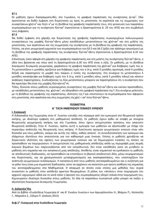 12
§7.1
Οι μαθητές έχουν διαπραγματευθεί, στο Γυμνάσιο, τη γραφική παράσταση της συνάρτησης ψ=αx2
. Εδώ
προτείνεται να δοθεί έμφαση στη διερεύνηση ως προς τη μονοτονία, τα ακρότατα και τις συμμετρίες των
συναρτήσεων g(x)=x2
και h(x)=-x2
με τη βοήθεια της γραφικής παράστασής τους, στη γενίκευση των παραπάνω
συμπερασμάτων για τη συνάρτηση f(x)=αx2
(προτείνεται η δραστηριότητα Δ. 29 του ΑΠΣ) και στη συμβολική
τους έκφραση.
§7.3
Να δοθεί έμφαση στη χάραξη και διερεύνηση της γραφικής παράστασης συγκεκριμένων πολυωνυμικών
συναρτήσεων της μορφής f(x)=αx2
+βx+γ μέσω κατάλληλων μετατοπίσεων της g(x)=αx2
και στη μελέτη της
μονοτονίας, των ακρότατων και της συμμετρίας της συνάρτησης με τη βοήθεια της γραφικής της παράστασης.
Επίσης, να γίνει γεωμετρική ερμηνεία των συμπερασμάτων των §3.3 και §4.2 (ρίζες και πρόσημο τριωνύμου) με
τη βοήθεια της γραφικής παράστασης της συνάρτησης f(x)=αx2
+βx+γ (προτείνεται η δραστηριότητα Δ.32 του
ΑΠΣ).
Ειδικότερα, όσον αφορά στη χάραξη της γραφικής παράστασης και στη μελέτη της συνάρτησης f(x)=αx2
+βx+γ, η
ιδέα που βρίσκεται και πίσω από τη δραστηριότητα Δ.30 του ΑΠΣ είναι η εξής: Οι μαθητές, με τη βοήθεια
λογισμικού δυναμικής γεωμετρίας, χαράσσουν τη γραφική παράσταση της g(x)=αx2
για διάφορες τιμές του α.
Τη μετατοπίζουν κ μονάδες οριζόντια για διάφορες τιμές του κ (π.χ. κατά 3 μονάδες αριστερά, κατά 4 μονάδες
δεξιά) και παρατηρούν τη μορφή που παίρνει ο τύπος της συνάρτησης. Στη συνέχεια τη μετατοπίζουν λ
μονάδες κατακόρυφα για διάφορες τιμές του λ (π.χ. κατά 2 μονάδες κάτω, κατά 5 μονάδες πάνω) και κάνουν
ανάλογες παρατηρήσεις. Συνδυάζοντας τις δύο μετατοπίσεις μπορούν να παρατηρήσουν ότι η συνάρτηση που
θα προκύψει θα είναι της μορφής f(x)=α(x+κ)2
+λ.
Τέλος, δίνονται στους μαθητές συγκεκριμένες συναρτήσεις της μορφής f(x)=αx2
+βx+γ και εκείνοι προσπαθούν,
με κατάλληλες μετατοπίσεις της g(x)=αx2
, να οδηγηθούν στη γραφική παράσταση της f. Στη συνέχεια μελετούν,
με τη βοήθεια της γραφικής της παράστασης, ιδιότητες της f και επεκτείνουν τα συμπεράσματα που αφορούν
στη μονοτονία, στα ακρότατα και στις συμμετρίες της g(x) = αx2
στην f(x)=αx2
+βx+γ.
ΓΕΩΜΕΤΡΙΑ
Α΄ ΤΑΞΗ ΗΜΕΡΗΣΙΟΥ ΓΕΝΙΚΟΥ ΛΥΚΕΙΟΥ
I. Εισαγωγή
Η διδασκαλία της Γεωμετρίας στην Α΄ Λυκείου εστιάζει στο πέρασμα από τον εμπειρικό στο θεωρητικό τρόπο
σκέψης, με ιδιαίτερη έμφαση στη μαθηματική απόδειξη. Οι μαθητές έχουν έρθει σε επαφή με στοιχεία
θεωρητικής γεωμετρικής σκέψης και στο Γυμνάσιο, όπου έχουν αντιμετωπίσει ασκήσεις που απαιτούν
θεωρητική απόδειξη. Στην Α΄ Λυκείου, πρέπει αυτή η εμπειρία των μαθητών να αξιοποιηθεί με στόχο την
περαιτέρω ανάπτυξη της θεωρητικής τους σκέψης. Η διατύπωση ορισμών γεωμετρικών εννοιών είναι κάτι
δύσκολο για τους μαθητές, ακόμα και αυτής της τάξης, καθώς απαιτεί τη συνειδητοποίηση των κρίσιμων και
ελάχιστων ιδιοτήτων που απαιτούνται για τον καθορισμό μιας έννοιας. Επίσης οι μαθητές χρειάζεται να
διερευνούν ιδιότητες και σχέσεις των γεωμετρικών εννοιών και να δημιουργούν εικασίες τις οποίες να
προσπαθούν να τεκμηριώσουν. Η αντιμετώπιση της μαθηματικής απόδειξης απλά ως περιγραφή μιας σειράς
λογικών βημάτων που παρουσιάζονται από τον εκπαιδευτικό, δεν είναι κατάλληλη ώστε να μυηθούν οι
μαθητές στη σημασία και την κατασκευή μιας απόδειξης. Αντίθετα, είναι σημαντικό να εμπλακούν οι μαθητές
σε αποδεικτικές διαδικασίες, να προσπαθούν να εντοπίζουν τη βασική αποδεικτική ιδέα, μέσω πειραματισμού
και διερεύνησης, και να χρησιμοποιούν μετασχηματισμούς και αναπαραστάσεις, που υποστηρίζουν την
ανάπτυξη γεωμετρικών συλλογισμών. Η κατασκευή από τους μαθητές αντιπαραδειγμάτων και η συζήτηση για
το ρόλο τους είναι μια σημαντική διαδικασία, ώστε να αρχίσουν να αποκτούν μια πρώτη αίσθηση της σημασίας
του αντιπαραδείγματος στα Μαθηματικά. Η απαγωγή σε άτοπο είναι επίσης μια μέθοδος που συχνά
συναντούν οι μαθητές στην απόδειξη αρκετών θεωρημάτων. Ο ρόλος του «άτοπου» στην τεκμηρίωση του
αρχικού ισχυρισμού αλλά και το κατά πόσο η άρνηση του συμπεράσματος οδηγεί τελικά στην τεκμηρίωσή του,
δημιουργούν ιδιαίτερη δυσκολία στους μαθητές. Σε όλα τα παραπάνω ουσιαστικό ρόλο μπορεί να παίξει η
αξιοποίηση λογισμικών Δυναμικής Γεωμετρίας.
II. Διδακτέα Ύλη
Από το βιβλίο «Ευκλείδεια Γεωμετρία Α΄ και Β΄ Ενιαίου Λυκείου» των Αργυρόπουλου Η., Βλάμου Π., Κατσούλη
Γ., Μαρκάτη Σ., Σίδερη Π. (έκδοση 2015)
Κεφ.1ο
: Εισαγωγή στην Ευκλείδεια Γεωμετρία
 