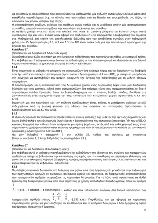 17
να τονισθούν οι προϋποθέσεις που απαιτούνται για να θεωρηθεί μια συλλογή αντικειμένων σύνολο μέσα από
κατάλληλα παραδείγματα (π.χ. το σύνολο που αποτελείται από τα θρανία και τους μαθητές της τάξης, το
«σύνολο» των ψηλών μαθητών της τάξης).
Η αναπαράσταση συνόλων, σχέσεων και πράξεων αυτών καθώς και η μετάβαση από τη μία αναπαράσταση
στην άλλη, μπορούν να υποστηρίξουν την κατανόηση της έννοιας του συνόλου.
Οι πράξεις μεταξύ συνόλων είναι ένα πλαίσιο στο οποίο οι μαθητές μπορούν να δώσουν νόημα στους
συνδέσμους «ή» και «και». Ειδικά, όσον αφορά στο σύνδεσμο «ή», να επισημανθεί η διαφορετική του σημασία
στα Μαθηματικά από εκείνη της αποκλειστικής διάζευξης που του αποδίδεται συνήθως στην καθημερινή
χρήση του. Οι δραστηριότητες Δ.1, Δ.2 και Δ.3 του ΑΠΣ είναι ενδεικτικές για την εννοιολογική προσέγγιση της
έννοιας του συνόλου.
Κεφάλαιο 1ο
(Προτείνεται να διατεθούν 8 διδακτικές ώρες)
Οι μαθητές έχουν έλθει σε επαφή με την έννοια της πιθανότητας στις προηγούμενες τάξεις με εμπειρικό τρόπο.
Στο κεφάλαιο αυτό εισάγονται στην έννοια της πιθανότητας με τον κλασικό ορισμό και εξασκούνται στο βασικό
λογισμό πιθανοτήτων με χρήση της θεωρίας συνόλων. Ειδικότερα:
§1.1
Είναι σημαντικό οι μαθητές να μπορούν να αναγνωρίζουν ένα πείραμα τύχης και να διακρίνουν τις διαφορές
που έχει από ένα αιτιοκρατικό πείραμα (προτείνεται η δραστηριότητα Δ.4 του ΑΠΣ), με στόχο να μπορέσουν
στη συνέχεια να αντιληφθούν την ανάγκη εισαγωγής της έννοιας της πιθανότητας για τη μελέτη τέτοιων
πειραμάτων.
Ο προσδιορισμός και η αναπαράσταση του δειγματικού χώρου ενός πειράματος τύχης είναι μια διαδικασία
δύσκολη για τους μαθητές, ειδικά όταν αντιμετωπίζουν ένα πείραμα τύχης που πραγματοποιείται σε δυο ή
περισσότερα στάδια. Εργαλεία, όπως το δενδροδιάγραμμα και ο πίνακας διπλής εισόδου, βοηθούν στη
μοντελοποίηση ενός πειράματος τύχης και στην κατασκευή του δειγματικού χώρου (προτείνεται η Δ.5 του
ΑΠΣ).
Σημαντική για την κατανόηση και την επίλυση προβλημάτων είναι, επίσης, η μετάφραση σχέσεων μεταξύ
ενδεχομένων από τη φυσική γλώσσα στη γλώσσα των συνόλων και αντίστροφα (προτείνονται οι
δραστηριότητες Δ.6 και Δ.7 του ΑΠΣ).
§1.2
Ο κλασικός ορισμός της πιθανότητας προτείνεται να είναι η κατάληξη της μελέτης της σχετικής συχνότητας και
όχι να δοθεί απλά ο τυπικός ορισμός (προτείνεται η δραστηριότητα που αντιστοιχεί στο στόχο Πθ4 του ΑΠΣ). Οι
κανόνες λογισμού των πιθανοτήτων εισάγονται για πρώτη φορά και, εκτός από τον απλό χειρισμό τους, είναι
σημαντικό να χρησιμοποιηθούν στην επίλυση προβλημάτων που δε θα μπορούσαν να λυθούν με τον κλασικό
ορισμό (π.χ. δραστηριότητα Δ.8 του ΑΠΣ )
Να μην διδαχθεί η εφαρμογή 3 στη σελίδα 36, καθώς και ασκήσεις με ανισότητες
(όπως οι ασκήσεις 4, 5, 6 της Β Ομάδας της παραγράφου 1.2 )
Κεφάλαιο 2ο
(Προτείνεται να διατεθούν 18 διδακτικές ώρες)
Στο κεφάλαιο αυτό οι μαθητές επαναλαμβάνουν και εμβαθύνουν στις ιδιότητες του συνόλου των πραγματικών
αριθμών με στόχο να βελτιώσουν την κατανόηση της δομής του. Η επανάληψη και περαιτέρω εξάσκηση των
μαθητών στον αλγεβρικό λογισμό (αλγεβρικές πράξεις, παραγοντοποίηση, ταυτότητες κ.λ.π.) δεν αποτελεί τον
κύριο στόχο αυτού του κεφαλαίου. Ειδικότερα:
§2.1
Οι μαθητές συναντούν δυσκολίες στη διάκριση των ρητών από τους άρρητους και γενικότερα στην ταξινόμηση
των πραγματικών αριθμών σε φυσικούς, ακέραιους ρητούς και άρρητους. Οι διαφορετικές αναπαραστάσεις
των πραγματικών αριθμών επηρεάζουν τις παραπάνω διεργασίες. Για το λόγο αυτό προτείνεται να δοθεί
έμφαση στη διάκριση των ρητών από τους άρρητους με χρήση κατάλληλων παραδειγμάτων, όπως οι αριθμοί
3
4
, 1.333…, 1,010101…, 1,1010010001…, καθώς και στην ταξινόμηση αριθμών στα βασικά υποσύνολα των
πραγματικών αριθμών (όπως 2
4
, 5
3
, 6
π
, -1.333 κ.ά.). Παράλληλα, και με αφορμή τα παραπάνω
παραδείγματα, μπορεί να γίνει συζήτηση αν το άθροισμα και το γινόμενο δύο ρητών ή δύο άρρητων ή ρητού
και άρρητου είναι ρητός ή άρρητος.
 