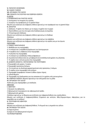 2
V. ΠΑΡΑΓΩΓΗ ΚΕΙΜΕΝΩΝ
VI. ΕΙΔΙΚΕΣ ΓΛΩΣΣΕΣ
VII. ΟΡΓΑΝΩΣΗ ΤΟΥ ΛΟΓΟΥ
VIII. ΘΕΜΑΤΑ ΓΙΑ ΣΥΖΗΤΗΣΗ ΚΑΙ ΕΚΦΡΑΣΗ-ΕΚΘΕΣΗ
Ο ΛΟΓΟΣ
I. ΠΡΟΦΟΡΙΚΟΣ ΚΑΙ ΓΡΑΠΤΟΣ ΛΟΓΟΣ
1. Επισημαίνω τα στοιχεία της ομιλίας
2. Συγκρίνω τον προφορικό με το γραπτό λόγο
Θέματα για συζήτηση και έκφραση-έκθεση σχετικά με τον προφορικό και το γραπτό λόγο
ΙΙ. ΔΙΑΛΟΓΟΣ
1. Διάλογος. Η σχέση του λόγου με το σώμα, το χρόνο και το χώρο
2. Προϋποθέσεις για την επιτυχία ενός διαλόγου/μιας συνομιλίας
3. Ο λογοτεχνικός διάλογος
Θέματα για συζήτηση και έκφραση-έκθεση σχετικά με το διάλογο
Λεξιλόγιο
Θέματα για συζήτηση και έκφραση-έκθεση σχετικά με την εφηβεία
Θέματα για συζήτηση και έκφραση-έκθεση σχετικά με την αγάπη και με τον έρωτα
ΠΕΡΙΓΡΑΦΗ
Ι. ΓΕΝΙΚΕΣ ΠΑΡΑΤΗΡΗΣΕΙΣ
1. Μεθόδευση της περιγραφής
α. Η επιλογή και η παράθεση/οργάνωση των λεπτομερειών
β. Η ακρίβεια και η σαφήνεια στην περιγραφή
2. Η γλώσσα της περιγραφής
α. Η επιλογή των κατάλληλων λέξεων/φράσεων
β. Κυριολεκτική (δηλωτική) και μεταφορική (συνυποδηλωτική) χρήση της γλώσσας
3. Το σχόλιο και η οπτική γωνία στην περιγραφή.
ΙΙ. ΔΙΑΦΟΡΑ ΘΕΜΑΤΑ / ΑΝΤΙΚΕΙΜΕΝΑ ΤΗΣ ΠΕΡΙΓΡΑΦΗΣ
1.Περιγραφή ενός χώρου / κτιρίου
2.Περιγραφή προσώπου/ατόμου
α. Τα τυπικά και τα ιδιαίτερα χαρακτηριστικά ενός προσώπου / ατόμου
β. Το σχόλιο στην περιγραφή ενός ατόμου
3. Περιγραφή ζωγραφικού πίνακα ή άλλου έργου τέχνης
4. Ειδικά θέματα
β. Περιγραφή της διαδικασίας για την κατασκευή ή τη χρήση ενός αντικειμένου
ΙΙΙ. ΕΚΦΡΑΣΗ-ΕΚΘΕΣΗ: θέματα σχετικά με την ενδυμασία και τη μόδα
ΙV. ΟΡΓΑΝΩΣΗ ΤΟΥ ΛΟΓΟΥ
Ανάπτυξη μιας παραγράφου με αναλογία.
ΑΦΗΓΗΣΗ
Ι. ΑΦΗΓΗΣΗ
1.Ορισμός της αφήγησης.
2.Αφηγηματικό περιεχόμενο και αφηγηματική πράξη.
7.Αφηγηματικός χρόνος
Λεξιλόγιο σχετικό με τα θέματα για συζήτηση και έκφραση/έκθεση που ακολουθούν.
Θέματα για συζήτηση ή έκφραση/έκθεση (Γηρατειά και νεότητα. Χθες-Σήμερα-Αύριο. Αφηγήσεις για το
παρελθόν και το μέλλον)
ΙΙ. ΠΕΡΙΓΡΑΦΗ ΚΑΙ ΑΦΗΓΗΣΗ
Λεξιλόγιο
Θέματα για συζήτηση και έκφραση/έκθεση. Το Κωμικό και η σημασία του γέλιου
ΙΙΙ. ΟΡΓΑΝΩΣΗ ΤΟΥ ΛΟΓΟΥ:
Συνοχή κειμένου
Συνοχή σε ένα αφηγηματικό κείμενο
ΤΟ ΧΡΟΝΟΓΡΑΦΗΜΑ
 