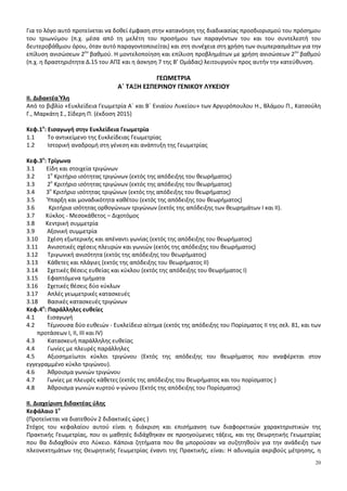 20
Για το λόγο αυτό προτείνεται να δοθεί έμφαση στην κατανόηση της διαδικασίας προσδιορισμού του πρόσημου
του τριωνύμου (π.χ. μέσα από τη μελέτη του προσήμου των παραγόντων του και του συντελεστή του
δευτεροβάθμιου όρου, όταν αυτό παραγοντοποιείται) και στη συνέχεια στη χρήση των συμπερασμάτων για την
επίλυση ανισώσεων 2ου
βαθμού. Η μοντελοποίηση και επίλυση προβλημάτων με χρήση ανισώσεων 2ου
βαθμού
(π.χ. η δραστηριότητα Δ.15 του ΑΠΣ και η άσκηση 7 της Β’ Ομάδας) λειτουργούν προς αυτήν την κατεύθυνση.
ΓΕΩΜΕΤΡΙΑ
Α΄ ΤΑΞΗ ΕΣΠΕΡΙΝΟΥ ΓΕΝΙΚΟΥ ΛΥΚΕΙΟΥ
II. Διδακτέα Ύλη
Από το βιβλίο «Ευκλείδεια Γεωμετρία Α΄ και Β΄ Ενιαίου Λυκείου» των Αργυρόπουλου Η., Βλάμου Π., Κατσούλη
Γ., Μαρκάτη Σ., Σίδερη Π. (έκδοση 2015)
Κεφ.1ο
: Εισαγωγή στην Ευκλείδεια Γεωμετρία
1.1 Το αντικείμενο της Ευκλείδειας Γεωμετρίας
1.2 Ιστορική αναδρομή στη γένεση και ανάπτυξη της Γεωμετρίας
Κεφ.3ο
: Τρίγωνα
3.1 Είδη και στοιχεία τριγώνων
3.2 1ο
Κριτήριο ισότητας τριγώνων (εκτός της απόδειξης του θεωρήματος)
3.3 2ο
Κριτήριο ισότητας τριγώνων (εκτός της απόδειξης του θεωρήματος)
3.4 3ο
Κριτήριο ισότητας τριγώνων (εκτός της απόδειξης του θεωρήματος)
3.5 Ύπαρξη και μοναδικότητα καθέτου (εκτός της απόδειξης του θεωρήματος)
3.6 Κριτήρια ισότητας ορθογώνιων τριγώνων (εκτός της απόδειξης των θεωρημάτων Ι και ΙΙ).
3.7 Κύκλος - Μεσοκάθετος – Διχοτόμος
3.8 Κεντρική συμμετρία
3.9 Αξονική συμμετρία
3.10 Σχέση εξωτερικής και απέναντι γωνίας (εκτός της απόδειξης του θεωρήματος)
3.11 Ανισοτικές σχέσεις πλευρών και γωνιών (εκτός της απόδειξης του θεωρήματος)
3.12 Tριγωνική ανισότητα (εκτός της απόδειξης του θεωρήματος)
3.13 Κάθετες και πλάγιες (εκτός της απόδειξης του θεωρήματος ΙΙ)
3.14 Σχετικές θέσεις ευθείας και κύκλου (εκτός της απόδειξης του θεωρήματος Ι)
3.15 Εφαπτόμενα τμήματα
3.16 Σχετικές θέσεις δύο κύκλων
3.17 Απλές γεωμετρικές κατασκευές
3.18 Βασικές κατασκευές τριγώνων
Κεφ.4ο
: Παράλληλες ευθείες
4.1 Εισαγωγή
4.2 Τέμνουσα δύο ευθειών - Ευκλείδειο αίτημα (εκτός της απόδειξης του Πορίσματος ΙΙ της σελ. 81, και των
προτάσεων Ι, ΙΙ, ΙΙΙ και ΙV)
4.3 Κατασκευή παράλληλης ευθείας
4.4 Γωνίες με πλευρές παράλληλες
4.5 Αξιοσημείωτοι κύκλοι τριγώνου (Εκτός της απόδειξης του θεωρήματος που αναφέρεται στον
εγγεγραμμένο κύκλο τριγώνου).
4.6 Άθροισμα γωνιών τριγώνου
4.7 Γωνίες με πλευρές κάθετες (εκτός της απόδειξης του θεωρήματος και του πορίσματος )
4.8 Άθροισμα γωνιών κυρτού ν-γώνου (Εκτός της απόδειξης του Πορίσματος)
ΙΙ. Διαχείριση διδακτέας ύλης
Κεφάλαιο 1ο
(Προτείνεται να διατεθούν 2 διδακτικές ώρες )
Στόχος του κεφαλαίου αυτού είναι η διάκριση και επισήμανση των διαφορετικών χαρακτηριστικών της
Πρακτικής Γεωμετρίας, που οι μαθητές διδάχθηκαν σε προηγούμενες τάξεις, και της Θεωρητικής Γεωμετρίας
που θα διδαχθούν στο Λύκειο. Κάποια ζητήματα που θα μπορούσαν να συζητηθούν για την ανάδειξη των
πλεονεκτημάτων της Θεωρητικής Γεωμετρίας έναντι της Πρακτικής, είναι: Η αδυναμία ακριβούς μέτρησης, η
 