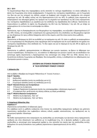 22
§4.1 - §4.4
Το σημαντικότερο θέμα στις παραγράφους αυτές αποτελεί το «αίτημα παραλληλίας» το οποίο καθορίζει τη
φύση της Γεωμετρίας στην οποία αναφερόμαστε. Η σημασία του «αιτήματος παραλληλίας», για τη Γεωμετρία
την ίδια και για την ιστορική της εξέλιξη, μπορεί να διαφανεί από στοιχεία που παρέχονται στο ιστορικό
σημείωμα της σελ. 96 καθώς επίσης και στη δραστηριότητα Δ.16 του ΑΠΣ. Οι μαθητές είναι σημαντικό να
αναγνωρίσουν την αδυναμία χρήσης του ορισμού και τη σημασία των προτάσεων της §4.2 (που προηγούνται
του «αιτήματος παραλληλίας») ως εργαλεία για την απόδειξη της παραλληλίας δύο ευθειών. Προτείνεται να
διερευνήσουν οι μαθητές τη σχέση του θεωρήματος της §4.2 και της Πρότασης I της σελ. 82, με στόχο να
αναγνωρίσουν ότι το ένα είναι το αντίστροφο του άλλου.
§4.5
Προτείνεται, πριν τη διαπραγμάτευση των θεωρημάτων της παραγράφου, να συζητηθεί η δραστηριότητα Δ.17
του ΑΠΣ. Επίσης, να επισημανθεί η στρατηγική που χρησιμοποιείται στις αποδείξεις των θεωρημάτων σχετικά
με πώς δείχνουμε ότι τρεις ευθείες διέρχονται από το ίδιο σημείο, γιατί δεν είναι οικεία στους μαθητές.
§4.6 - §4.7
Προτείνεται το θεώρημα της §4.6 να συνδεθεί με τα πορίσματα της σελ. 53, ώστε οι μαθητές να αναγνωρίσουν
ότι το συμπέρασμα του θεωρήματος είναι ισχυρότερο από τα πορίσματα και ότι αυτό οφείλεται στη χρήση του
«αιτήματος παραλληλίας» στην απόδειξή του. Το ίδιο ισχύει και για το πόρισμα (i) της σελ. 89 σε σχέση με το
Θεώρημα της σελ. 59.
§4.8
Προτείνεται οι μαθητές, χρησιμοποιώντας το άθροισμα των γωνιών τριγώνου, να βρουν το άθροισμα των
γωνιών τετραπλεύρου, πενταγώνου κ.α., να εικάσουν το άθροισμα των γωνιών ν-γώνου και να αποδείξουν την
αντίστοιχη σχέση (προτείνεται η δραστηριότητα που αντιστοιχεί στο στόχο ΠΕ4 του ΑΠΣ). Δίνεται έτσι η
δυνατότητα σύνδεσης Γεωμετρίας και Άλγεβρας. Να επισημανθεί, επίσης, η σταθερότητα του αθροίσματος των
εξωτερικών γωνιών ν-γώνου.
ΑΛΓΕΒΡΑ ΚΑΙ ΣΤΟΙΧΕΙΑ ΠΙΘΑΝΟΤΗΤΩΝ
Β΄ ΤΑΞΗ ΕΣΠΕΡΙΝΟΥ ΓΕΝΙΚΟΥ ΛΥΚΕΙΟΥ
Ι. Διδακτέα ύλη
Από το βιβλίο «Άλγεβρα και Στοιχεία Πιθανοτήτων Α΄ Γενικού Λυκείου» .
Κεφ.5ο
: Πρόοδοι
5.1 Ακολουθίες
5.2 Αριθμητική πρόοδος (εκτός της απόδειξης για το Sν)
5.3 Γεωμετρική πρόοδος (εκτός της απόδειξης για το Sν)
Κεφ.6ο
: Βασικές Έννοιες των Συναρτήσεων
6.1 Η Έννοια της Συνάρτησης
6.2 Γραφική Παράσταση Συνάρτησης (εκτός της υποπαραγράφου «Απόσταση σημείων»)
6.3 Η Συνάρτηση f(x)= αx+β (εκτός της κλίσης ευθείας ως λόγος μεταβολής)
Κεφ.7ο
: Μελέτη Βασικών Συναρτήσεων
7.1 Μελέτη της Συνάρτησης : f(x)= αx2
7.3 Μελέτη της Συνάρτησης : f(x)= αx2
+βx+γ
ΙΙ. Διαχείριση διδακτέας ύλης
Κεφάλαιο 5ο
(Προτείνεται να διατεθούν 15 διδακτικές ώρες)
Στο κεφάλαιο αυτό οι μαθητές εισάγονται στην έννοια της ακολουθίας πραγματικών αριθμών και μελετούν
περιπτώσεις ακολουθιών που εμφανίζουν κάποιες ειδικές μορφές κανονικότητας, την αριθμητική και τη
γεωμετρική πρόοδο. Ειδικότερα:
§5.1
Να δοθεί προτεραιότητα στην αναγνώριση της ακολουθίας ως αντιστοιχίας των φυσικών στους πραγματικούς
αριθμούς και στην εξοικείωση των μαθητών με το συμβολισμό (π.χ. ότι ο φυσικός αριθμός 1, μέσω μιας
ακολουθίας α, αντιστοιχεί στον πραγματικό αριθμό α1 που αποτελεί τον πρώτο όρο της ακολουθίας αυτής),
δεδομένου ότι αυτός δυσκολεύει τους μαθητές (προτείνεται η δραστηριότητα Δ.16 του ΑΠΣ ).
§5.2
 
