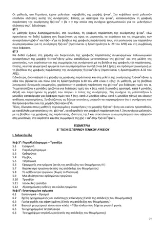 24
Οι μαθητές, στο Γυμνάσιο, έχουν μελετήσει παραβολές της μορφής ψ=αx2
. Στο κεφάλαιο αυτό μελετούν
επιπλέον ιδιότητες αυτής της συνάρτησης. Επίσης, με αφετηρία την ψ=αx2
, κατασκευάζουν τη γραφική
παράσταση της συνάρτησης f(x)=αx2
+ βx + γ την οποία στη συνέχεια χρησιμοποιούν για να μελετήσουν
ιδιότητες της f. Ειδικότερα:
§7.1
Οι μαθητές έχουν διαπραγματευθεί, στο Γυμνάσιο, τη γραφική παράσταση της συνάρτησης ψ=αx2
. Εδώ
προτείνεται να δοθεί έμφαση στη διερεύνηση ως προς τη μονοτονία, τα ακρότατα και τις συμμετρίες των
συναρτήσεων g(x)=x2
και h(x)=-x2
με τη βοήθεια της γραφικής παράστασής τους, στη γενίκευση των παραπάνω
συμπερασμάτων για τη συνάρτηση f(x)=αx2
(προτείνεται η δραστηριότητα Δ. 29 του ΑΠΣ) και στη συμβολική
τους έκφραση.
§7.3
Να δοθεί έμφαση στη χάραξη και διερεύνηση της γραφικής παράστασης συγκεκριμένων πολυωνυμικών
συναρτήσεων της μορφής f(x)=αx2
+βx+γ μέσω κατάλληλων μετατοπίσεων της g(x)=αx2
και στη μελέτη της
μονοτονίας, των ακρότατων και της συμμετρίας της συνάρτησης με τη βοήθεια της γραφικής της παράστασης.
Επίσης, να γίνει γεωμετρική ερμηνεία των συμπερασμάτων των §3.3 και §4.2 (ρίζες και πρόσημο τριωνύμου) με
τη βοήθεια της γραφικής παράστασης της συνάρτησης f(x)=αx2
+βx+γ (προτείνεται η δραστηριότητα Δ.32 του
ΑΠΣ).
Ειδικότερα, όσον αφορά στη χάραξη της γραφικής παράστασης και στη μελέτη της συνάρτησης f(x)=αx2
+βx+γ, η
ιδέα που βρίσκεται και πίσω από τη δραστηριότητα Δ.30 του ΑΠΣ είναι η εξής: Οι μαθητές, με τη βοήθεια
λογισμικού δυναμικής γεωμετρίας, χαράσσουν τη γραφική παράσταση της g(x)=αx2
για διάφορες τιμές του α.
Τη μετατοπίζουν κ μονάδες οριζόντια για διάφορες τιμές του κ (π.χ. κατά 3 μονάδες αριστερά, κατά 4 μονάδες
δεξιά) και παρατηρούν τη μορφή που παίρνει ο τύπος της συνάρτησης. Στη συνέχεια τη μετατοπίζουν λ
μονάδες κατακόρυφα για διάφορες τιμές του λ (π.χ. κατά 2 μονάδες κάτω, κατά 5 μονάδες πάνω) και κάνουν
ανάλογες παρατηρήσεις. Συνδυάζοντας τις δύο μετατοπίσεις μπορούν να παρατηρήσουν ότι η συνάρτηση που
θα προκύψει θα είναι της μορφής f(x)=α(x+κ)2
+λ.
Τέλος, δίνονται στους μαθητές συγκεκριμένες συναρτήσεις της μορφής f(x)=αx2
+βx+γ και εκείνοι προσπαθούν,
με κατάλληλες μετατοπίσεις της g(x)=αx2
, να οδηγηθούν στη γραφική παράσταση της f. Στη συνέχεια μελετούν,
με τη βοήθεια της γραφικής της παράστασης, ιδιότητες της f και επεκτείνουν τα συμπεράσματα που αφορούν
στη μονοτονία, στα ακρότατα και στις συμμετρίες της g(x) = αx2
στην f(x)=αx2
+βx+γ.
ΓΕΩΜΕΤΡΙΑ
Β΄ ΤΑΞΗ ΕΣΠΕΡΙΝΟΥ ΓΕΝΙΚΟΥ ΛΥΚΕΙΟΥ
Ι. Διδακτέα ύλη
Κεφ.5ο
: Παραλληλόγραμμα – Τραπέζια
5.1 Εισαγωγή
5.2 Παραλληλόγραμμα
5.3 Ορθογώνιο
5.4 Ρόμβος
5.5 Τετράγωνο
5.6 Εφαρμογές στα τρίγωνα (εκτός της απόδειξης του Θεωρήματος ΙΙΙ )
5.7 Βαρύκεντρο τριγώνου (εκτός της απόδειξης του θεωρήματος)
5.8 Το ορθόκεντρο τριγώνου (Χωρίς το Πόρισμα).
5.9 Μια ιδιότητα του ορθογώνιου τριγώνου
5.10 Τραπέζιο
5.11 Ισοσκελές τραπέζιο
5.12 Αξιοσημείωτες ευθείες και κύκλοι τριγώνου
Κεφ.6ο
: Εγγεγραμμένα σχήματα
6.1 Εισαγωγικά – Ορισμοί
6.2 Σχέση εγγεγραμμένης και αντίστοιχης επίκεντρης (Εκτός της απόδειξης του θεωρήματος)
6.3 Γωνία χορδής και εφαπτομένης (Εκτός της απόδειξης του θεωρήματος )
6.4 Βασικοί γεωμετρικοί τόποι στον κύκλο – Τόξο κύκλου που δέχεται γνωστή γωνία.
6.5 Το εγγεγραμμένο τετράπλευρο
6.6 Το εγγράψιμο τετράπλευρο (εκτός της απόδειξης του θεωρήματος)
 