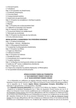 6
ΙΙ. Η εποχή της ακμής: από τον τερματισμό της Εικονομαχίας ως το Σχίσμα των δύο εκκλησιών (843-1054)
1. Προοίμιο της ακμής του Βυζαντινού Κράτους (843-867)
3. Κοινωνία
5. Η διεθνής ακτινοβολία του Βυζαντίου
7. Οικονομία και κοινωνία στη Δυτική Ευρώπη. Το σύστημα της Φεουδαρχίας
ΙΙΙ. Από το Σχίσμα των δύο εκκλησιών ως την άλωση της Κωνσταντινούπολης από τους Σταυροφόρους (1054-
1204)
1. Εσωτερική κρίση και εξωτερικοί κίνδυνοι (1054-1081)
2. Η εσωτερική πολιτική των Κομνηνών (1081-1185)
7. Οι Σταυροφορίες: α. Οι αιτίες, δ. Η Τέταρτη Σταυροφορία, ε. Η άλωση της Κωνσταντινούπολης από τους
Σταυροφόρους
IV. Η Λατινοκρατία και η Παλαιολόγεια εποχή (1204-1453). Ο Ύστερος Μεσαίωνας στη Δύση
2. Τα Ελληνικά κράτη: Τραπεζούς, Ήπειρος, Νίκαια
6. Οι Οθωμανοί και η ραγδαία προέλασή τους
7. Η άλωση της Κωνσταντινούπολης
VI. Από την άλωση της Κωνσταντινούπολης και τις Ανακαλύψεις των Νέων Χωρών ως τη συνθήκη της
Βεστφαλίας (1453-1648)
2. Αναγέννηση και ανθρωπισμός
3. Ανακαλύψεις
4. Θρησκευτική μεταρρύθμιση (1517-1555)
VII. Από τη συνθήκη της Βεστφαλίας (1648) έως το συνέδριο της Βιέννης (1815)
1. Ο Διαφωτισμός
2. Οι οικονομικές εξελίξεις: Οι απαρχές της Βιομηχανικής επανάστασης, οι οικονομικές θεωρίες
3. Η Αμερικανική επανάσταση
4. Η Γαλλική επανάσταση και η Ναπολεόντεια περίοδος (1789-1815)
ΑΛΓΕΒΡΑ ΚΑΙ ΣΤΟΙΧΕΙΑ ΠΙΘΑΝΟΤΗΤΩΝ
Α΄ ΤΑΞΗ ΗΜΕΡΗΣΙΟΥ ΓΕΝΙΚΟΥ ΛΥΚΕΙΟΥ
Ι. Εισαγωγή
Το μάθημα «Άλγεβρα και Στοιχεία Πιθανοτήτων» περιέχει σημαντικές μαθηματικές έννοιες, όπως της
πιθανότητας, της απόλυτης τιμής, των προόδων, της συνάρτησης κ.ά., οι οποίες είναι απαραίτητες για την
μετέπειτα μαθηματική εξέλιξη των μαθητών. Οι μαθητές έχουν έρθει σε μια πρώτη επαφή με αυτές τις έννοιες
σε προηγούμενες τάξεις. Στην Α΄ Λυκείου θα τις αντιμετωπίσουν σε ένα υψηλότερο επίπεδο αφαίρεσης, το
οποίο δημιουργεί ιδιαίτερες δυσκολίες στους μαθητές. Για την αντιμετώπιση αυτών των δυσκολιών
προτείνεται να αφιερωθεί ικανός χρόνος στην εμπέδωση των νέων εννοιών, μέσω της ανάπτυξης και σύνδεσης
πολλαπλών αναπαραστάσεών τους και στη χρήση τους στην επίλυση προβλημάτων. Επίσης, να αφιερωθεί
χρόνος ώστε οι μαθητές να εμπλακούν στην αναγνώριση ομοιοτήτων και διαφορών μεταξύ ιδιοτήτων και
διαδικασιών καθώς και σε διαδικασίες γενίκευσης. Οι πολλαπλές αναπαραστάσεις και η σύνδεσή τους
μπορούν υποστηριχθούν από ψηφιακά περιβάλλοντα, με τη βοήθεια των οποίων οι μαθητές μπορούν να
εμπλακούν σε ουσιαστικές μαθηματικές δραστηριότητες. Μέσα από τη διερεύνηση ομοιοτήτων και διαφορών -
για παράδειγμα η συσχέτιση των διαδικασιών επίλυσης ή της μορφής των λύσεων εξισώσεων και ανισώσεων, η
συσχέτιση ορισμένων ιδιοτήτων των ριζών και των αποδείξεών τους με αντίστοιχες των απολύτων τιμών - οι
μαθητές μπορούν να κατανοήσουν καλύτερα τις σχετικές έννοιες και διαδικασίες.
ΙΙ. Διδακτέα ύλη
Από το βιβλίο «Άλγεβρα και Στοιχεία Πιθανοτήτων Α΄ Γενικού Λυκείου» (έκδοση 2015)
Εισαγωγικό κεφάλαιο
E.2. Σύνολα
Κεφ.1ο
: Πιθανότητες
1.1 Δειγματικός Χώρος-Ενδεχόμενα
1.2 Έννοια της Πιθανότητας (εκτός της υποπαραγράφου «Αξιωματικός Ορισμός Πιθανότητας»)
Κεφ.2ο
: Οι Πραγματικοί Αριθμοί
2.1 Οι Πράξεις και οι Ιδιότητές τους
2.2 Διάταξη Πραγματικών Αριθμών (εκτός της απόδειξης της ιδιότητας 4)
 
