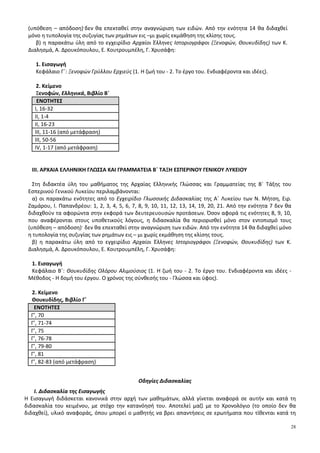 28
(υπόθεση – απόδοση)·δεν θα επεκταθεί στην αναγνώριση των ειδών. Από την ενότητα 14 θα διδαχθεί
μόνο η τυπολογία της συζυγίας των ρημάτων εις –μι χωρίς εκμάθηση της κλίσης τους.
β) η παρακάτω ύλη από το εγχειρίδιο Αρχαίοι Έλληνες Ιστοριογράφοι (Ξενοφών, Θουκυδίδης) των Κ.
Διαλησμά, Α. Δρουκόπουλου, Ε. Κουτρουμπέλη, Γ. Χρυσάφη:
1. Εισαγωγή
Κεφάλαιο Γ΄: Ξενοφών Γρύλλου Ερχιεύς (1. Η ζωή του - 2. Το έργο του. Ενδιαφέροντα και ιδέες).
2. Κείμενο
Ξενοφών, Ελληνικά, Βιβλίο Β΄
ΕΝΟΤΗΤΕΣ
Ι, 16-32
ΙΙ, 1-4
ΙΙ, 16-23
ΙΙΙ, 11-16 (από μετάφραση)
ΙΙΙ, 50-56
ΙV, 1-17 (από μετάφραση)
ΙΙΙ. ΑΡΧΑΙΑ ΕΛΛΗΝΙΚΗ ΓΛΩΣΣΑ ΚΑΙ ΓΡΑΜΜΑΤΕΙΑ Β΄ ΤΑΞΗ ΕΣΠΕΡΙΝΟΥ ΓΕΝΙΚΟΥ ΛΥΚΕΙΟΥ
Στη διδακτέα ύλη του μαθήματος της Αρχαίας Ελληνικής Γλώσσας και Γραμματείας της Β΄ Τάξης του
Εσπερινού Γενικού Λυκείου περιλαμβάνονται:
α) οι παρακάτω ενότητες από το Εγχειρίδιο Γλωσσικής Διδασκαλίας της Α΄ Λυκείου των Ν. Μήτση, Ειρ.
Ζαμάρου, Ι. Παπανδρέου: 1, 2, 3, 4, 5, 6, 7, 8, 9, 10, 11, 12, 13, 14, 19, 20, 21. Από την ενότητα 7 δεν θα
διδαχθούν τα αφορώντα στην εκφορά των δευτερευουσών προτάσεων. Όσον αφορά τις ενότητες 8, 9, 10,
που αναφέρονται στους υποθετικούς λόγους, η διδασκαλία θα περιορισθεί μόνο στον εντοπισμό τους
(υπόθεση – απόδοση)· δεν θα επεκταθεί στην αναγνώριση των ειδών. Από την ενότητα 14 θα διδαχθεί μόνο
η τυπολογία της συζυγίας των ρημάτων εις – μι χωρίς εκμάθηση της κλίσης τους.
β) η παρακάτω ύλη από το εγχειρίδιο Αρχαίοι Έλληνες Ιστοριογράφοι (Ξενοφών, Θουκυδίδης) των Κ.
Διαλησμά, Α. Δρουκόπουλου, Ε. Κουτρουμπέλη, Γ. Χρυσάφη:
1. Εισαγωγή
Κεφάλαιο Β΄: Θουκυδίδης Ολόρου Αλιμούσιος (1. Η ζωή του - 2. Το έργο του. Ενδιαφέροντα και ιδέες -
Μέθοδος - Η δομή του έργου. Ο χρόνος της σύνθεσής του - Γλώσσα και ύφος).
2. Κείμενο
Θουκυδίδης, Βιβλίο Γ΄
ΕΝΟΤΗΤΕΣ
Γ’, 70
Γ’, 71-74
Γ’, 75
Γ’, 76-78
Γ’, 79-80
Γ’, 81
Γ’, 82-83 (από μετάφραση)
Οδηγίες Διδασκαλίας
I. Διδασκαλία της Εισαγωγής
Η Εισαγωγή διδάσκεται κανονικά στην αρχή των μαθημάτων, αλλά γίνεται αναφορά σε αυτήν και κατά τη
διδασκαλία του κειμένου, με στόχο την κατανόησή του. Αποτελεί μαζί με το Χρονολόγιο (το οποίο δεν θα
διδαχθεί), υλικό αναφοράς, όπου μπορεί ο μαθητής να βρει απαντήσεις σε ερωτήματα που τίθενται κατά τη
 