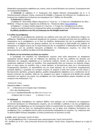 29
διδασκαλία συγκεκριμένων κεφαλαίων και, κυρίως, κατά τη γενική θεώρηση των κειμένων. Συγκεκριμένα από
την Εισαγωγή θα διδαχθούν:
α) Συνοπτικά τα κεφάλαια Α΄ (= Εισαγωγικά στην Αρχαία Ελληνική Ιστοριογραφία) και Δ΄ (= Ο
Πελοποννησιακός πόλεμος). Επίσης, συνοπτικά θα διδαχθεί η Εισαγωγή στα Ελληνικά του Ξενοφώντα και η
Εισαγωγή που αναφέρεται στη δομή και στο περιεχόμενο του Γ΄ Βιβλίου του Θουκυδίδη.
β) Αναλυτικά τα κεφάλαια:
i) Κεφάλαιο Β΄: Θουκυδίδης Ολόρου Αλιμούσιος (1. Η ζωή του - 2. Το έργο του. Ενδιαφέροντα και ιδέες –
Μέθοδος - Η δομή του έργου. Ο χρόνος της σύνθεσής του - Γλώσσα και ύφος). http://didefth.gr
ii) Κεφάλαιο Γ΄: Ξενοφών Γρύλλου Ερχιεύς (1. Η ζωή του - 2. Το έργο του. Ενδιαφέροντα και ιδέες).
Ο χρόνος που θα διατεθεί για την Εισαγωγή δεν πρέπει να υπερβαίνει τις πέντε (5) διδακτικές ώρες.
Οι μαθητές εξετάζονται στην ύλη της Εισαγωγής που θα διδαχθεί αναλυτικά.
II. Ο ρόλος της μετάφρασης
Η ανάπτυξη της μεταφραστικής ικανότητας των μαθητών είναι ένας από τους διδακτικούς στόχους του
μαθήματος. Παράλληλα με τη γλωσσική εξομάλυνση του κειμένου, ο εκπαιδευτικός ζητά από τους μαθητές να
επιχειρήσουν να το μεταφράσουν, με τη δική του βοήθεια, αξιολογώντας έτσι και τη μεταφραστική τους
ικανότητα. Η μετάφραση είναι ένα χρήσιμο εργαλείο, που σε συνδυασμό με άλλα βοηθά τους μαθητές να
κατανοήσουν το αρχαίο κείμενο και σε καμιά περίπτωση δεν το υποκαθιστά. Η διδασκαλία δεν θα πρέπει να
καταλήγει σε μία και μοναδική παγιωμένη μετάφραση του διδασκόμενου κειμένου, την οποία θα
απομνημονεύουν οι μαθητές και βάσει αυτής θα αξιολογούνται.
IΙΙ. Οδηγίες για την κατανόηση της δομής του κειμένου
Η μεταγραφή των περιόδων του διδασκόμενου κειμένου κατά κώλα προτείνεται ως απαραίτητη
προεργασία (γίνεται αρχικά από τον καθηγητή και αργότερα και από τους μαθητές) και αποτελεί μια
διαδικασία που προχωρεί παράλληλα με τη συντακτική ανάλυση. Σκοπός της είναι να αναδείξει με τη
μεγαλύτερη σαφήνεια τη δομή της περιόδου. Στον μακροπερίοδο λόγο των κειμένων της κλασικής εποχής,
όπου το κύριο μέρος της περιόδου είναι η κύρια πρόταση, τα δευτερεύοντα μέρη της οι δευτερεύουσες
(επιρρηματικές) προτάσεις, ως προϋποθέσεις για την κύρια πρόταση, και τα τριτεύοντα, (επιρρηματικές)
μετοχικές φράσεις, ο χωρισμός του συνεχούς κειμένου σε τμήματα ή κώλα (που μπορεί να είναι κύριες ή
δευτερεύουσες προτάσεις, μετοχικές φράσεις, μεγάλες απαρεμφατικές εκφράσεις κ.ο.κ.), αναδεικνύει και τα
δομικά συστατικά της περιόδου, αλλά και την ιεραρχική τους σχέση. Η πρακτική αυτή βοηθά στην ακριβή
κατανόηση των σχέσεων των μερών, στη μετάφραση, και στην παρακολούθηση μακρών περιόδων και των
στοιχείων ενός συλλογισμού. Π.χ.:
Τοιούτων δὲ ὄντων
Θηραμένης εἶπεν ἐν ἐκκλησίᾳ
ὅτι εἰ βούλονται αὐτὸν πέμψαι παρὰ Λύσανδρον,
εἰδὼς ἥξει Λακεδαιμονίους
π ό τ ε ρ ο ν ἐξανδραποδίσασθαι τὴν πόλιν β ο υ λ ό μ ε ν ο ι
ἀντέχουσι περὶ τῶν τειχῶν ἢ πίστεως ἕ ν ε κ α.
ΙV. Λεξιλογικά
Οι λεξιλογικές διασαφήσεις του σχολικού βιβλίου είναι χρήσιμες για τη λεξιλογική και γραμματικο-
συντακτική προσέγγιση του διδασκόμενου κειμένου, για να καταλάβει ο μαθητής τι και πώς μεταφράζουμε
αλλά και γιατί μεταφράζουμε με τον συγκεκριμένο τρόπο τα μικροσύνολα του κειμένου. Ο καθηγητής μπορεί
να προσθέσει εδώ και δικές του παρατηρήσεις-ασκήσεις, για να φέρει στην επιφάνεια λεπτομέρειες της
μετάφρασης. Έτσι, η μετάφραση γίνεται μέρος της γλωσσικής επεξεργασίας του κειμένου. Λ.χ.: παίρνουμε από
το σχολικό βιβλίο τέσσερις αναγραφές, τις οποίες μεταποιούμε σε ερωτήσεις ως εξής:
1. αὐτόν : οριστ. αντωνυμία: «αυτόν τον ίδιο»
ΕΡ.: Γιατί μεταφράζουμε έτσι; Τι αντωνυμία είναι η αντωνυμία αυτός / αυτή / αυτό στα Ν.Ε.;
ΑΠ.: Αντίθετα με τα Α.Ε., είναι αντωνυμία δεικτική [στη φράση: «αυτός είναι», δείχνοντας κάποιον με το χέρι (ή
νοερά)].
 