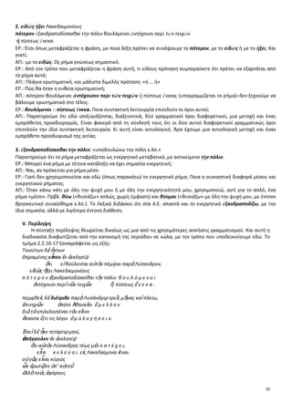 30
2. εἰδὼς ἥξει Λακεδαιμονίους
πότερον ἐξανδραποδίσασθαι τὴν πόλιν βουλόμενοι ἀντέχουσι περὶ τῶν τειχῶν
ἢ πίστεως ἕνεκα.
ΕΡ.: Έτσι όπως μεταφράζεται η φράση, με ποια λέξη πρέπει να συνάψουμε το πότερον, με το εἰδὼς ή με το ἥξει; Και
γιατί;
ΑΠ.: με το εἰδώς. Ως ρήμα γνώσεως σημαντικό.
ΕΡ.: Από τον τρόπο που μεταφράζεται η φράση αυτή, τι είδους πρόταση συμπεραίνετε ότι πρέπει να εξαρτάται από
το ρήμα αυτό;
ΑΠ.: Πλάγια ερωτηματική, και μάλιστα διμελής πρόταση: «ή … ή»
ΕΡ.: Πώς θα ήταν η ευθεία ερωτηματική;
ΑΠ.: πότερον βουλόμενοι ἀντέχουσιν περὶ τῶν τειχῶν ἢ πίστεως ἕνεκα; (υπογραμμίζεται το ρήμα)–δεν ξεχνούμε να
βάλουμε ερωτηματικό στο τέλος.
ΕΡ.: βουλόμενοι :: πίστεως ἕνεκα. Ποια συντακτική λειτουργία επιτελούν οι όροι αυτοί;
ΑΠ.: Παρατηρούμε ότι εδώ ισοζυγιάζονται, διαζευκτικά, δύο γραμματικοί όροι διαφορετικοί, μια μετοχή και ένας
εμπρόθετος προσδιορισμός. Είναι φανερό από τη σύνδεσή τους ότι οι δύο αυτοί διαφορετικοί γραμματικώς όροι
επιτελούν την ίδια συντακτική λειτουργία. Κι αυτή είναι αιτιολογική. Άρα έχουμε μια αιτιολογική μετοχή και έναν
εμπρόθετο προσδιορισμό της αιτίας.
3. ἐξανδραποδίσασθαι τὴν πόλιν: «υποδουλώνω την πόλη κ.λπ.»
Παρατηρούμε ότι το ρήμα μεταφράζεται ως ενεργητικό μεταβατικό, με αντικείμενο τὴν πόλιν.
ΕΡ.: Μπορεί ένα ρήμα με τέτοια κατάληξη να έχει σημασία ενεργητική;
ΑΠ.: Ναι, αν πρόκειται για ρήμα μέσο.
ΕΡ.: Γιατί δεν χρησιμοποιείται και εδώ (όπως παρακάτω) το ενεργητικό ρήμα; Ποια η ουσιαστική διαφορά μέσου και
ενεργητικού ρήματος;
ΑΠ.: Όταν κάνω κάτι με όλη την ψυχή μου ή με όλη την ενεργητικότητά μου, χρησιμοποιώ, αντί για το απλό, ένα
ρήμα «μέσο». Πρβλ. θύω («θυσιάζω» απλώς, χωρίς έμφαση) και θύομαι («θυσιάζω» με όλη την ψυχή μου, με έντονο
θρησκευτικό συναίσθημα κ.λπ.). Το Λεξικό διδάσκει ότι στα Α.Ε. απαντά και το ενεργητικό ἐξανδραποδίζω, με την
ίδια σημασία, αλλά με λιγότερο έντονη διάθεση.
V. Περίληψη
Η σύνταξη περίληψης θεωρείται δικαίως ως μια από τις χρησιμότερες ασκήσεις γραμματισμού. Και αυτή η
διαδικασία διαφωτίζεται από την κατανομή της περιόδου σε κώλα, με τον τρόπο που υποδεικνύουμε εδώ. Το
τμήμα 2.2.16-17 ξαναγράφεται ως εξής:
Τοιούτων δὲ ὄντων
Θηραμένης εἶπεν ἐν ἐκκλησίᾳ
ὅτι εἰ βούλονται αὐτὸν πέμψαι παρὰ Λύσανδρον,
εἰδὼς ἥξει Λακεδαιμονίους
π ό τ ε ρ ο ν ἐξανδραποδίσασθαι τὴν πόλιν β ο υ λ ό μ ε ν ο ι
ἀντέχουσι περὶ τῶν τειχῶν ἢ πίστεως ἕ ν ε κ α .
πεμφθεὶς δὲ διέτριβε παρὰ Λυσάνδρῳ τρεῖς μῆνας καὶ πλείω,
ἐπιτηρῶν ὁπότε Ἀθηναῖοι ἔ μ ε λ λ ο ν
διὰ τὸ επιλελοιπέναι τὸν σῖτον
ἅπαντα ὅ,τι τις λέγοι ὁ μ ο λ ο γ ή σ ε ι ν.
Ἐπεὶ δὲ ἧκε τετάρτῳ μηνί,
ἀπήγγειλεν ἐν ἐκκλησίᾳ
ὅτι αὐτὸν Λύσανδρος τέως μὲν κ α τ έ χ ο ι,
εἶτα κ ε λ ε ύ ο ι εἰς Λακεδαίμονα ἰέναι∙
οὐ γὰρ εἶναι κύριος
ὧν ἐρωτῷτο ὑπ’ αὐτοῦ
ἀλλὰ τοὺς ἐφόρους.
 