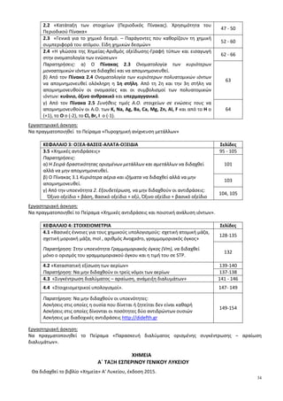 34
2.2 «Κατάταξη των στοιχείων (Περιοδικός Πίνακας). Χρησιμότητα του
Περιοδικού Πίνακα»
47 - 50
2.3 «Γενικά για το χημικό δεσμό. – Παράγοντες που καθορίζουν τη χημική
συμπεριφορά του ατόμου. Είδη χημικών δεσμών»
52 - 60
2.4 «Η γλώσσα της Χημείας-Αριθμός οξείδωσης-Γραφή τύπων και εισαγωγή
στην ονοματολογία των ενώσεων»
62 - 66
Παρατηρήσεις: α) Ο Πίνακας 2.3 Ονοματολογία των κυριότερων
μονοατομικών ιόντων να διδαχθεί και να απομνημονευθεί.
β) Από τον Πίνακα 2.4 Ονοματολογία των κυριότερων πολυατομικών ιόντων
να απομνημονευθεί ολόκληρη η 1η στήλη. Από τη 2η και την 3η στήλη να
απομνημονευθούν οι ονομασίες και οι συμβολισμοί των πολυατομικών
ιόντων: κυάνιο, όξινο ανθρακικό και υπερμαγγανικό.
63
γ) Από τον Πίνακα 2.5 Συνήθεις τιμές Α.Ο. στοιχείων σε ενώσεις τους να
απομνημονευθούν οι Α.Ο. των K, Na, Ag, Ba, Ca, Mg, Zn, Al, F και από το Η ο
(+1), το Ο ο (-2), το Cl, Br, I ο (-1).
64
Εργαστηριακή άσκηση:
Να πραγματοποιηθεί το Πείραμα «Πυροχημική ανίχνευση μετάλλων»
ΚΕΦΑΛΑΙΟ 3: ΟΞΕΑ-ΒΑΣΕΙΣ-ΑΛΑΤΑ-ΟΞΕΙΔΙΑ Σελίδες
3.5 «Χημικές αντιδράσεις» 95 - 105
Παρατηρήσεις:
α) Η Σειρά δραστικότητας ορισμένων μετάλλων και αμετάλλων να διδαχθεί
αλλά να μην απομνημονευθεί.
101
β) Ο Πίνακας 3.1 Κυριότερα αέρια και ιζήματα να διδαχθεί αλλά να μην
απομνημονευθεί.
103
γ) Από την υποενότητα 2. Εξουδετέρωση, να μην διδαχθούν οι αντιδράσεις:
Όξινο οξείδιο + βάση, Βασικό οξείδιο + οξύ, Όξινο οξείδιο + βασικό οξείδιο
104, 105
Εργαστηριακή άσκηση:
Να πραγματοποιηθεί το Πείραμα «Χημικές αντιδράσεις και ποιοτική ανάλυση ιόντων».
ΚΕΦΑΛΑΙΟ 4: ΣΤΟΙΧΕΙΟΜΕΤΡΙΑ Σελίδες
4.1 «Βασικές έννοιες για τους χημικούς υπολογισμούς: σχετική ατομική μάζα,
σχετική μοριακή μάζα, mol , αριθμός Avogadro, γραμμομοριακός όγκος»
128-135
Παρατήρηση: Στην υποενότητα Γραμμομοριακός όγκος (Vm), να διδαχθεί
μόνο ο ορισμός του γραμμομοριακού όγκου και η τιμή του σε STP.
132
4.2 «Καταστατική εξίσωση των αερίων» 139-140
Παρατήρηση: Να μην διδαχθούν οι τρείς νόμοι των αερίων 137-138
4.3 «Συγκέντρωση διαλύματος – αραίωση, ανάμειξη διαλυμάτων» 141 - 146
4.4 «Στοιχειομετρικοί υπολογισμοί». 147- 149
Παρατήρηση: Να μην διδαχθούν οι υποενότητες:
Ασκήσεις στις οποίες η ουσία που δίνεται ή ζητείται δεν είναι καθαρή
Ασκήσεις στις οποίες δίνονται οι ποσότητες δύο αντιδρώντων ουσιών
Ασκήσεις με διαδοχικές αντιδράσεις http://didefth.gr
149-154
Εργαστηριακή άσκηση:
Να πραγματοποιηθεί το Πείραμα «Παρασκευή διαλύματος ορισμένης συγκέντρωσης – αραίωση
διαλυμάτων».
ΧΗΜΕΙΑ
Α΄ ΤΑΞΗ ΕΣΠΕΡΙΝΟΥ ΓΕΝΙΚΟΥ ΛΥΚΕΙΟΥ
Θα διδαχθεί το βιβλίο «Χημεία» Α' Λυκείου, έκδοση 2015.
 