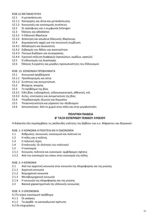 43
ΚΕΦ.12 ΜΕΤΑΝΑΣΤΕΥΣΗ
12.1 Η μετανάστευση
12.1.1 Κατηγορίες και αίτια και μετανάστευσης
12.1.2 Κοινωνικές και οικονομικές συνέπειες
12.2 Οι πρόσφυγες και η συμφωνία Schengen
12.3 Έλληνες και αλλοδαποί
12.3.1 Η Ελληνική Ιθαγένεια
12.3.2 Απόκτηση και απώλεια Ελληνικής Ιθαγένειας
12.4 Δημοκρατικές αρχές για την κοινωνική συμβίωση
12.4.1 Αλληλεγγύη και δικαιοσύνη
12.4.2 Σεβασμός του Άλλου και ανεκτικότητα
12.4.3 Πνεύμα διαλόγου και συνεργασίας
12.4.4 Ειρηνική επίλυση διαφορών (προσώπων, ομάδων, κρατών)
12.5 Ο ελληνισμός της διασποράς
12.6 Έλληνες Ευεργέτες και μεγάλες προσωπικότητες του Ελληνισμού
ΚΕΦ. 13: ΚΟΙΝΩΝΙΚΑ ΠΡΟΒΛΗΜΑΤΑ
13.1 Κοινωνικά προβλήματα
13.1.1 Προσδιορισµός και αίτια
13.1.2 Συνέπειες και αντιµετώπιση
13.2 Φτώχεια, ανεργία,
13.3 Το πρόβλημα της βίας
13.3.1 Είδη βίας: ενδοσχολική, ενδοοικογενειακή, αθλητική, κτλ.
13.3.2 Αιτίες, επιπτώσεις και αντιμετώπιση της βίας
13.4 Υπερδανεισμός ιδιωτών και δημοσίου
13.5 Υπογεννητικότητα και γήρανση του πληθυσμού
13.6 Αστικοποίηση: Από το χωριό στην πόλη και στην μεγαλούπολη
ΠΟΛΙΤΙΚΗ ΠΑΙΔΕΙΑ
Β’ ΤΑΞΗ ΕΣΠΕΡΙΝΟΥ ΓΕΝΙΚΟΥ ΛΥΚΕΙΟΥ
Η διδακτέα ύλη περιλαμβάνει τις ακόλουθες ενότητες του βιβλίου των κ.κ. Μάραντου και Θεριανού:
ΚΕΦ. 1: Η ΚΟΙΝΩΝΙΑ Η ΠΟΛΙΤΕΙΑ ΚΑΙ Η ΟΙΚΟΝΟΜΙΑ
1.1 Άνθρωπος: κοινωνικό, οικονομικό και πολιτικό ον
1.2 Η πόλις και ο πολίτης
1.3 Η πολιτική τέχνη
1.4 Ο πολιτικός- Οι ιδιότητες του πολιτικού
1.5 Η οικονομία
1.5.1 Κοινωνία, πολιτεία και οικονομία: αμφίδρομες σχέσεις
1.5.2 Από την οικονομία του οίκου στην οικονομία της πόλης
ΚΕΦ. 2: Η ΚΟΙΝΩΝΙΑ
2.1 Από την αγροτική κοινωνία στην κοινωνία της πληροφορίας και της γνώσης
2.1.1 Αγροτική κοινωνία
2.1.2 Βιομηχανική κοινωνία
2.1.3 Μεταβιομηχανική κοινωνία
2.1.4 Η κοινωνία της πληροφορίας και της γνώσης
2.2 Βασικά χαρακτηριστικά της ελληνικής κοινωνίας
ΚΕΦ. 4: Η ΟΙΚΟΝΟΜΙΑ
4.1Το κύριο οικονομικό πρόβλημα
4.1.1 Οι ανάγκες
4.1.2 Τα αγαθά- το καταναλωτικό πρότυπο
4.2 Οι επιχειρήσεις
 