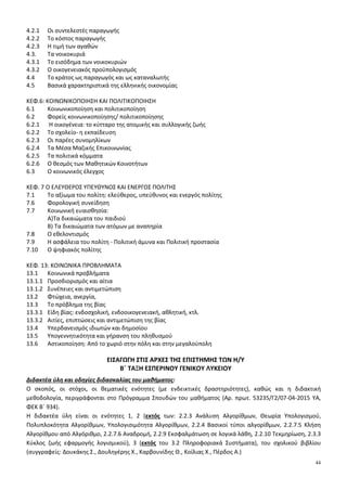 44
4.2.1 Οι συντελεστές παραγωγής
4.2.2 Το κόστος παραγωγής
4.2.3 Η τιμή των αγαθών
4.3. Τα νοικοκυριά
4.3.1 Το εισόδημα των νοικοκυριών
4.3.2 Ο οικογενειακός προϋπολογισμός
4.4 Το κράτος ως παραγωγός και ως καταναλωτής
4.5 Βασικά χαρακτηριστικά της ελληνικής οικονομίας
ΚΕΦ.6: ΚΟΙΝΩΝΙΚΟΠΟΙΗΣΗ ΚΑΙ ΠΟΛΙΤΙΚΟΠΟΙΗΣΗ
6.1 Κοινωνικοποίηση και πολιτικοποίηση
6.2 Φορείς κοινωνικοποίησης/ πολιτικοποίησης
6.2.1 Η οικογένεια: το κύτταρο της ατομικής και συλλογικής ζωής
6.2.2 Το σχολείο- η εκπαίδευση
6.2.3 Οι παρέες συνομηλίκων
6.2.4 Τα Μέσα Μαζικής Επικοινωνίας
6.2.5 Τα πολιτικά κόμματα
6.2.6 Ο θεσµός των Μαθητικών Κοινοτήτων
6.3 Ο κοινωνικός έλεγχος
ΚΕΦ. 7 Ο ΕΛΕΥΘΕΡΟΣ ΥΠΕΥΘΥΝΟΣ ΚΑΙ ΕΝΕΡΓΟΣ ΠΟΛΙΤΗΣ
7.1 Το αξίωμα του πολίτη: ελεύθερος, υπεύθυνος και ενεργός πολίτης
7.6 Φορολογική συνείδηση
7.7 Κοινωνική ευαισθησία:
Α)Τα δικαιώματα του παιδιού
Β) Τα δικαιώματα των ατόμων με αναπηρία
7.8 Ο εθελοντισμός
7.9 Η ασφάλεια του πολίτη - Πολιτική άμυνα και Πολιτική προστασία
7.10 Ο ψηφιακός πολίτης
ΚΕΦ. 13: ΚΟΙΝΩΝΙΚΑ ΠΡΟΒΛΗΜΑΤΑ
13.1 Κοινωνικά προβλήματα
13.1.1 Προσδιορισµός και αίτια
13.1.2 Συνέπειες και αντιµετώπιση
13.2 Φτώχεια, ανεργία,
13.3 Το πρόβλημα της βίας
13.3.1 Είδη βίας: ενδοσχολική, ενδοοικογενειακή, αθλητική, κτλ.
13.3.2 Αιτίες, επιπτώσεις και αντιμετώπιση της βίας
13.4 Υπερδανεισμός ιδιωτών και δημοσίου
13.5 Υπογεννητικότητα και γήρανση του πληθυσμού
13.6 Αστικοποίηση: Από το χωριό στην πόλη και στην μεγαλούπολη
ΕΙΣΑΓΩΓΗ ΣΤΙΣ ΑΡΧΕΣ ΤΗΣ ΕΠΙΣΤΗΜΗΣ ΤΩΝ Η/Υ
Β΄ ΤΑΞΗ ΕΣΠΕΡΙΝΟΥ ΓΕΝΙΚΟΥ ΛΥΚΕΙΟΥ
Διδακτέα ύλη και οδηγίες διδασκαλίας του μαθήματος:
Ο σκοπός, οι στόχοι, οι θεματικές ενότητες (με ενδεικτικές δραστηριότητες), καθώς και η διδακτική
μεθοδολογία, περιγράφονται στο Πρόγραμμα Σπουδών του μαθήματος (Αρ. πρωτ. 53235/Γ2/07-04-2015 ΥΑ,
ΦΕΚ Β΄ 934).
Η διδακτέα ύλη είναι οι ενότητες 1, 2 (εκτός των: 2.2.3 Ανάλυση Αλγορίθμων, Θεωρία Υπολογισμού,
Πολυπλοκότητα Αλγορίθμων, Υπολογισιμότητα Αλγορίθμων, 2.2.4 Βασικοί τύποι αλγορίθμων, 2.2.7.5 Κλήση
Αλγορίθμου από Αλγόριθμο, 2.2.7.6 Αναδρομή, 2.2.9 Εκσφαλμάτωση σε λογικά λάθη, 2.2.10 Τεκμηρίωση, 2.3.3
Κύκλος ζωής εφαρμογής λογισμικού), 3 (εκτός του 3.2 Πληροφοριακά Συστήματα), του σχολικού βιβλίου
(συγγραφείς: Δουκάκης Σ., Δουληγέρης Χ., Καρβουνίδης Θ., Κοίλιας Χ., Πέρδος Α.)
 