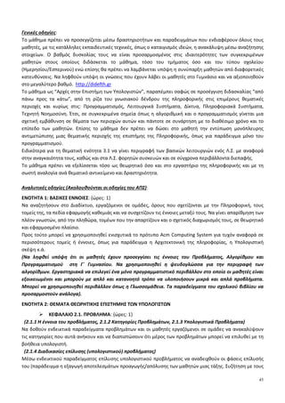 45
Γενικές οδηγίες:
Το μάθημα πρέπει να προσεγγίζεται μέσω δραστηριοτήτων και παραδειγμάτων που ενδιαφέρουν όλους τους
μαθητές, με τις κατάλληλες εκπαιδευτικές τεχνικές, όπως ο καταιγισμός ιδεών, η ανακάλυψη μέσω αναζήτησης
στοιχείων. Ο βαθμός δυσκολίας τους να είναι προσαρμοσμένος στις ιδιαιτερότητες των συγκεκριμένων
μαθητών στους οποίους διδάσκεται το μάθημα, τόσο του τμήματος όσο και του τύπου σχολείου
(Ημερησίου/Εσπερινού) ενώ επίσης θα πρέπει να λαμβάνεται υπόψη η συνύπαρξη μαθητών από διαφορετικές
κατευθύνσεις. Να ληφθούν υπόψη οι γνώσεις που έχουν λάβει οι μαθητές στο Γυμνάσιο και να αξιοποιηθούν
στο μεγαλύτερο βαθμό. http://didefth.gr
Το μάθημα ως “Αρχές στην Επιστήμη των Υπολογιστών”, παραπέμπει σαφώς σε προσέγγιση διδασκαλίας “από
πάνω προς τα κάτω”, από τη ρίζα του γνωσιακού δένδρου της πληροφορικής στις επιμέρους θεματικές
περιοχές και κυρίως στις: Προγραμματισμός, Λειτουργικά Συστήματα, Δίκτυα, Πληροφοριακά Συστήματα,
Τεχνητή Νοημοσύνη. Έτσι, σε συγκεκριμένα σημεία όπως η αλγοριθμική και ο προγραμματισμός γίνεται μια
σχετική εμβάθυνση σε θέματα των περιοχών αυτών και πάντοτε σε συνάρτηση με το διαθέσιμο χρόνο και το
επίπεδο των μαθητών. Επίσης το μάθημα δεν πρέπει να δώσει στο μαθητή την εντύπωση μονόπλευρης
αντιμετώπισης μιας θεματικής περιοχής της επιστήμης της Πληροφορικής, όπως για παράδειγμα μόνο του
προγραμματισμού.
Ειδικότερα για τη θεματική ενότητα 3.1 να γίνει περιγραφή των βασικών λειτουργιών ενός Λ.Σ. με αναφορά
στην αναγκαιότητα τους, καθώς και στα Λ.Σ. φορητών συσκευών και σε σύγχρονα περιβάλλοντα διεπαφής.
Το μάθημα πρέπει να εξελίσσεται τόσο ως θεωρητικό όσο και στο εργαστήριο της πληροφορικής και με τη
σωστή αναλογία ανά θεματικό αντικείμενο και δραστηριότητα.
Αναλυτικές οδηγίες (Ακολουθούνται οι οδηγίες του ΑΠΣ):
ΕΝΟΤΗΤΑ 1: ΒΑΣΙΚΕΣ ΕΝΝΟΙΕΣ: {ώρες: 1}
Να αναζητήσουν στο Διαδίκτυο, εργαζόμενοι σε ομάδες, όρους που σχετίζονται με την Πληροφορική, τους
τομείς της, τα πεδία εφαρμογής καθεμιάς και να συσχετίζουν τις έννοιες μεταξύ τους. Να γίνει απαρίθμηση των
πλέον γνωστών, από την πληθώρα, τομέων που την απαρτίζουν και ο σχετικός διαχωρισμός τους, σε θεωρητικό
και εφαρμοσμένο πλαίσιο.
Προς τούτο μπορεί να χρησιμοποιηθεί ενισχυτικά το πρότυπο Acm Computing System για τυχόν αναφορά σε
περισσότερους τομείς ή έννοιες, όπως για παράδειγμα η Αρχιτεκτονική της πληροφορίας, η Υπολογιστική
σκέψη κ.ά.
(Να ληφθεί υπόψη ότι οι μαθητές έχουν προσεγγίσει τις έννοιες του Προβλήματος, Αλγορίθμου και
Προγραμματισμού στη Γ΄ Γυμνασίου. Να χρησιμοποιηθεί η ψευδογλώσσα για την περιγραφή των
αλγορίθμων. Εργαστηριακά να επιλεγεί ένα μόνο προγραμματιστικό περιβάλλον στο οποίο οι μαθητές είναι
εξοικειωμένοι και μπορούν με απλό και κατανοητό τρόπο να υλοποιήσουν μικρά και απλά προβλήματα.
Μπορεί να χρησιμοποιηθεί περιβάλλον όπως η Γλωσσομάθεια. Τα παραδείγματα του σχολικού βιβλίου να
προσαρμοστούν ανάλογα).
ΕΝΟΤΗΤΑ 2: ΘΕΜΑΤΑ ΘΕΩΡΗΤΙΚΗΣ ΕΠΙΣΤΗΜΗΣ ΤΩΝ ΥΠΟΛΟΓΙΣΤΩΝ
ΚΕΦΑΛΑΙΟ 2.1. ΠΡΟΒΛΗΜΑ: {ώρες: 1}
(2.1.1 Η έννοια του προβλήματος, 2.1.2 Κατηγορίες Προβλημάτων, 2.1.3 Υπολογιστικά Προβλήματα)
Να δοθούν ενδεικτικά παραδείγματα προβλημάτων και οι μαθητές εργαζόμενοι σε ομάδες να ανακαλύψουν
τις κατηγορίες που αυτά ανήκουν και να διαπιστώσουν ότι μέρος των προβλημάτων μπορεί να επιλυθεί με τη
βοήθεια υπολογιστή.
(2.1.4 Διαδικασίες επίλυσης (υπολογιστικού) προβλήματος)
Μέσω ενδεικτικού παραδείγματος επίλυσης υπολογιστικού προβλήματος να αναδειχθούν οι φάσεις επίλυσής
του (παράδειγμα η εξαγωγή αποτελεσμάτων προαγωγής/απόλυσης των μαθητών μιας τάξης. Συζήτηση με τους
 