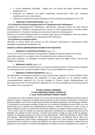 47
• Η εντολή επανάληψης Επανέλαβε … Μέχρις_ότου, για επιλογή από αρχικό κατάλογο επιλογών
(παράδειγμα 2.17).
• Επεξήγηση των διαφορών των δομών επανάληψης (πλεονεκτήματα κάθε μιας, υλοποίηση
παραδείγματος και με τις τρείς δομές).
• Επεξήγηση της εμφώλευσης δομής επανάληψης σε δομή επανάληψης (παραδείγματα 2.28, 2.30)
ΚΕΦΑΛΑΙΟ 2.3 ΠΡΟΓΡΑΜΜΑΤΙΣΜΟΣ: {ώρες: 7-10}
(2.3.1 Αναφορά σε γλώσσες προγραμματισμού και «Προγραμματιστικά Υποδείγματα»)
Αναφορά στα «Προγραμματιστικά Υποδείγματα» (προστακτικός, δηλωτικός, λογικός και λοιπά πρότυπα
προγραμματισμού). Αναφορά σε προγραμματιστικές τεχνικές και είδη προγραμματισμού. Να δοθεί έμφαση
στην προσέγγιση του δομημένου προγραμματισμού κύρια με παρουσίαση προγραμμάτων.
Σύνδεση με το/τα είδη προγραμματισμού που γνώρισαν μέχρι σήμερα. Να αναφερθούν ενδεικτικές γλώσσες
και περιβάλλοντα και να συνδεθούν με τα Προγραμματιστικά Υποδείγματα.
(2.3.2 Σχεδίαση και συγγραφή κώδικα)
Υλοποίηση σε κώδικα απλών, ήδη γνωστών και κατά προτίμηση υλοποιημένων σε προηγούμενο στάδιο
αλγορίθμων (παραδείγματα παραγράφου 2.2).
ΕΝΟΤΗΤΑ 3: ΘΕΜΑΤΑ ΕΦΑΡΜΟΣΜΕΝΗΣ ΕΠΙΣΤΗΜΗΣ ΤΩΝ ΥΠΟΛΟΓΙΣΤΩΝ
ΚΕΦΑΛΑΙΟ 3.1 ΛΕΙΤΟΥΡΓΙΚΑ ΣΥΣΤΗΜΑΤΑ: {ώρες: 1-2}
Τι είναι το Λ.Σ; Ποιόν σκοπό εξυπηρετεί; Γιατί χρειάζεται; Αναφορά στις βασικές εργασίες του. Σύντομη
παρουσίαση γνωστών Λ.Σ. με έμφαση αυτών που χρησιμοποιούνται σε φορητές συσκευές.
Κύρια μέσω συζήτησης να αναδειχθούν οι βασικές παραπάνω έννοιες (να ληφθεί υπόψη η ύλη που έχει
διδαχθεί στο Γυμνάσιο).
ΚΕΦΑΛΑΙΟ 3.3 ΔΙΚΤΥΑ: {ώρες: 1-2}
Μέσω ανάκλησης γνώσεων ή αναζήτησης (και με τη χρήση εννοιολογικού χάρτη), να απεικονιστούν τα θέματα
που διαπραγματεύεται η ενότητα (να ληφθεί υπόψη η ύλη που έχει διδαχθεί στο Γυμνάσιο).
ΚΕΦΑΛΑΙΟ 3.4 ΤΕΧΝΗΤΗ ΝΟΗΜΟΣΥΝΗ: {ώρες: 1}
Να αναζητηθούν οι επιστημονικές περιοχές στις οποίες μπορεί να έχει εφαρμογή η Τ.Ν. Να αναδειχθεί ο ρόλος
της Τ.Ν σε σύνθετα προβλήματα. Να αναφερθούν οι τομείς εφαρμογής της Τ.Ν (μηχανική μάθηση,
συμπερασματολογία, ρομποτική κ.ά.). Να γίνει αναφορά σε Γλώσσες Λογικού Προγραμματισμού που
χρησιμοποιούνται στην Τ.Ν. Να αναζητηθούν εφαρμογές της Τ.Ν., όπως για παράδειγμα ένα αυτόνομο ρομπότ
που μαθαίνει από την εμπειρία του.
ΑΓΓΛΙΚΑ, ΓΑΛΛΙΚΑ, ΓΕΡΜΑΝΙΚΑ
A’ ΤΑΞΗ ΗΜΕΡΗΣΙΟΥ ΓΕΝΙΚΟΥ ΛΥΚΕΙΟΥ ΚΑΙ
Α΄ και Β΄ ΤΑΞΕΙΣ ΕΣΠΕΡΙΝΟΥ ΓΕΝΙΚΟΥ ΛΥΚΕΙΟΥ
Οι μαθητές της Α΄ τάξης Ημερησίου ΓΕΛ και των Α΄ και Β΄ τάξεων Εσπερινού ΓΕΛ διδάσκονται μία ξένη γλώσσα
(Αγγλική ή Γαλλική ή Γερμανική) ως μάθημα γενικής παιδείας. Ως προς τα διδακτικά εγχειρίδια, η επιλογή των
διδακτικών βιβλίων γίνεται από τον Εγκεκριμένο Κατάλογο Ελευθέρων Βοηθημάτων του Υπουργείου Παιδείας.
Το περιεχόμενο των εγκεκριμένων βιβλίων συνάδει μεν με το Αναλυτικό Πρόγραμμα Σπουδών (ΑΠΣ), που είναι
βασικός όρος για την έγκρισή τους, διαφοροποιείται ωστόσο ως πρόταση υλοποίησης του ΑΠΣ, ως προς τη
δομή και δόμηση της ύλης, την παρουσίαση των λεκτικών πράξεων, των μορφοσυντακτικών φαινομένων, κλπ.
Ως εκ τούτου, κατά την επιλογή των γλωσσικών φαινομένων (λεξιλογικών και μορφοσυντακτικών) που θα
διδαχθούν στο μάθημα της ξένης γλώσσας, ο εκπαιδευτικός καλείται να λάβει υπ’ όψιν τα ΑΠΣ της Αγγλικής,
Γαλλικής και Γερμανικής γλώσσας του Γενικού Λυκείου (ΑΠΣ Αγγλικής - 3994/Γ2/30-08-1999 Υ.Α., ΦΕΚ Β΄ 1868,
ΑΠΣ Γαλλικής - 2896/Γ2/16-08-2000 Υ.Α., ΦΕΚ Β΄ 1082, ΑΠΣ Γερμανικής -ΠΔ 262/1997, ΦΕΚ Α΄ 189) και το
Δ.Ε.Π.Π.Σ. (Διαθεματικό Ενιαίο Πλαίσιο Προγραμμάτων Σπουδών) για τις ξένες γλώσσες στην υποχρεωτική
εκπαίδευση ώστε να γνωρίζει τις γνώσεις και δεξιότητες που πρέπει να έχουν κατακτήσει οι μαθητές κατά τη
φοίτησή τους στο Γυμνάσιο, το επίπεδο γλωσσομάθειας των μαθητών του και τις μαθησιακές τους ανάγκες. Σε
 