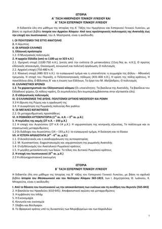 5
ΙΣΤΟΡΙΑ
Α΄ ΤΑΞΗ ΗΜΕΡΗΣΙΟΥ ΓΕΝΙΚΟΥ ΛΥΚΕΙΟΥ ΚΑΙ
Α΄ ΤΑΞΗ ΕΣΠΕΡΙΝΟΥ ΓΕΝΙΚΟΥ ΛΥΚΕΙΟΥ
Η διδακτέα ύλη στο μάθημα της Ιστορίας της Α΄ Τάξης του Ημερήσιου και Εσπερινού Γενικού Λυκείου, με
βάση το σχολικό βιβλίο Ιστορία του Αρχαίου Κόσμου: Από τους προϊστορικούς πολιτισμούς της Ανατολής έως
την εποχή του Ιουστινιανού, του Α. Μαστραπά, είναι η ακόλουθη:
Ι. ΟΙ ΠΟΛΙΤΙΣΜΟΙ ΤΗΣ ΕΓΓΥΣ ΑΝΑΤΟΛΗΣ
2. Η Αίγυπτος
ΙΙ. ΟΙ ΑΡΧΑΙΟΙ ΕΛΛΗΝΕΣ
1. Ελληνική προϊστορία
1.2. O Mυκηναϊκός πολιτισμός
2. Η αρχαία Ελλάδα (από το 1100 ως το 323 π.Χ.)
2.1. Ομηρική εποχή (1100-750 π.Χ.), [εκτός από την ενότητα Οι μετακινήσεις (11ος-9ος αι. π.Χ.)], Ο πρώτος
ελληνικός αποικισμός, Οικονομική, κοινωνική και πολιτική οργάνωση, Ο πολιτισμός
2.2. Αρχαϊκή εποχή (750-480 π.Χ)
2.3. Κλασική εποχή (480-323 π.Χ.): το εισαγωγικό τμήμα και η υποενότητα: η συμμαχία της Δήλου - Αθηναϊκή
ηγεμονία, Η εποχή του Περικλή, ο Πελοποννησιακός πόλεμος (431-404 π.Χ.), Η κρίση της πόλης-κράτους, Η
πανελλήνια ιδέα, Ο Φίλιππος Β΄ και η ένωση των Ελλήνων, Το έργο του Μ. Αλεξάνδρου, Ο πολιτισμός
ΙΙΙ. ΕΛΛΗΝΙΣΤΙΚΟΙ ΧΡΟΝΟΙ
1.2. Τα χαρακτηριστικά του Ελληνιστικού κόσμου (Οι υποενότητες: Τα βασίλεια της Ανατολής, Τα βασίλεια του
Ελλαδικού χώρου, Οι πόλεις–κράτη, Οι συμπολιτείες δεν συμπεριλαμβάνονται στην εξεταστέα ύλη).
2. Ο ελληνιστικός πολιτισμός
IV. Ο ΕΛΛΗΝΙΣΜΟΣ ΤΗΣ ΔΥΣΗΣ. ΠΟΛΙΤΙΣΜΟΙ ΔΥΤΙΚΗΣ ΜΕΣΟΓΕΙΟΥ ΚΑΙ ΡΩΜΗ
3.3 Η ίδρυση της Ρώμης και η οργάνωσή της
3.4. Η συγκρότηση της Ρωμαϊκής πολιτείας-Res publica
V. OI MEΓΑΛΕΣ ΚΑΤΑΚΤΗΣΕΙΣ
2.2. Οι μεταρρυθμιστικές προσπάθειες
VI. Η ΡΩΜΑΪΚΗ ΑΥΤΟΚΡΑΤΟΡΙΑ (1ος
αι. π.Χ. – 3ος
αι. μ.Χ.)
1. Η περίοδος της ακμής (27 π.Χ. – 193 μ.Χ.)
1.1 Η εποχή του Αυγούστου (27 π.Χ.-14 μ.Χ.): Η ισχυροποίηση της κεντρικής εξουσίας, Το πολίτευμα και οι
στρατιωτικές μεταρρυθμίσεις
1.2 Οι διάδοχοι του Αυγούστου (14 – 193 μ.Χ.): το εισαγωγικό τμήμα, Η διοίκηση και το δίκαιο
VII. H ΥΣΤΕΡΗ ΑΡΧΑΙΟΤΗΤΑ (4ος
- 6ος
αι. μ.Χ.)
1.1. Ο Διοκλητιανός και η αναδιοργάνωση της αυτοκρατορίας
1.2. Μ. Κωνσταντίνος: Εκχριστιανισμός και ισχυροποίηση της ρωμαϊκής Ανατολής
1.4. Ο εξελληνισμός του Ανατολικού Ρωμαϊκού κράτους
1.5. Η μεγάλη μετανάστευση των λαών. Το τέλος του Δυτικού Ρωμαϊκού κράτους
2. Η εποχή του Ιουστινιανού (6ος
αι. μ.Χ.)
2.2 Η ελληνοχριστιανική οικουμένη
ΙΣΤΟΡΙΑ
B΄ ΤΑΞΗ ΕΣΠΕΡΙΝΟΥ ΓΕΝΙΚΟΥ ΛΥΚΕΙΟΥ
Η διδακτέα ύλη στο μάθημα της Ιστορίας της Β΄ τάξης του Εσπερινού Γενικού Λυκείου, με βάση το σχολικό
βιβλίο Ιστορία του Μεσαιωνικού και του Νεότερου Κόσμου 565-1815, των Ι. Δημητρούκα, Θ. Ιωάννου, Κ.
Μπαρούτα, είναι η ακόλουθη:
Ι. Από το θάνατο του Ιουστινιανού ως την αποκατάσταση των εικόνων και τη συνθήκη του Βερντέν (565-843)
2. Η βασιλεία του Ηρακλείου (610-641). Αποφασιστικοί αγώνες και μεταρρυθμίσεις
3. Η εμφάνιση του Ισλάμ
5. Η Εικονομαχία
6. Κοινωνία και οικονομία
7. Σλάβοι και Βούλγαροι
8. Το Φραγκικό κράτος υπό τις δυναστείες των Μεροβιγγείων και των Καρολιδών
 