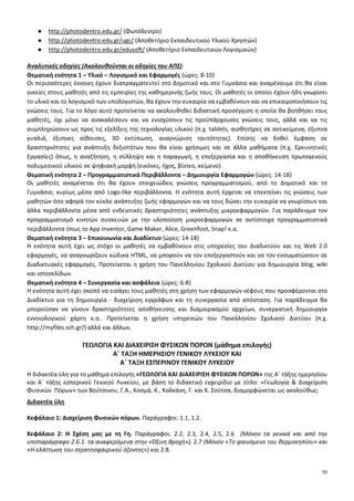 50
● http://photodentro.edu.gr/ (Φωτόδεντρο)
● http://photodentro.edu.gr/ugc/ (Αποθετήριο Εκπαιδευτικού Υλικού Χρηστών)
● http://photodentro.edu.gr/edusoft/ (Αποθετήριο Εκπαιδευτικών Λογισμικών)
Αναλυτικές οδηγίες (Ακολουθούνται οι οδηγίες του ΑΠΣ):
Θεματική ενότητα 1 – Υλικό – Λογισμικό και Εφαρμογές {ώρες: 8-10}
Οι περισσότερες έννοιες έχουν διαπραγματευτεί στο Δημοτικό και στο Γυμνάσιο και αναμένουμε ότι θα είναι
οικείες στους μαθητές από τις εμπειρίες της καθημερινής ζωής τους. Οι μαθητές οι οποίοι έχουν ήδη γνωρίσει
το υλικό και το λογισμικό των υπολογιστών, θα έχουν την ευκαιρία να εμβαθύνουν και να επικαιροποιήσουν τις
γνώσεις τους. Για το λόγο αυτό προτείνεται να ακολουθηθεί διδακτική προσέγγιση η οποία θα βοηθήσει τους
μαθητές, όχι μόνο να ανακαλέσουν και να ενισχύσουν τις προϋπάρχουσες γνώσεις τους, αλλά και να τις
συμπληρώσουν ως προς τις εξελίξεις της τεχνολογίας υλικού (π.χ. tablets, αισθητήρες σε αντικείμενα, έξυπνα
γυαλιά, έξυπνες αίθουσες, 3D εκτύπωση, αναγνώριση ταυτότητας). Επίσης να δοθεί έμφαση σε
δραστηριότητες για ανάπτυξη δεξιοτήτων που θα είναι χρήσιμες και σε άλλα μαθήματα (π.χ. Ερευνητικές
Εργασίες) όπως, η αναζήτηση, η σύλληψη και η παραγωγή, η επεξεργασία και η αποθήκευση πρωτογενούς
πολυμεσικού υλικού σε ψηφιακή μορφή (εικόνες, ήχος, βίντεο, κείμενο).
Θεματική ενότητα 2 – Προγραμματιστικά Περιβάλλοντα – Δημιουργία Εφαρμογών {ώρες: 14-18}
Οι μαθητές αναμένεται ότι θα έχουν στοιχειώδεις γνώσεις προγραμματισμού, από το Δημοτικό και το
Γυμνάσιο, κυρίως μέσα από Logo-like περιβάλλοντα. Η ενότητα αυτή έρχεται να επεκτείνει τις γνώσεις των
μαθητών όσο αφορά τον κύκλο ανάπτυξης ζωής εφαρμογών και να τους δώσει την ευκαιρία να γνωρίσουν και
άλλα περιβάλλοντα μέσα από ενδεικτικές δραστηριότητες ανάπτυξης μικροεφαρμογών. Για παράδειγμα τον
προγραμματισμό κινητών συσκευών με την υλοποίηση μικροεφαρμογών σε αντίστοιχα προγραμματιστικά
περιβάλλοντα όπως το App Inventor, Game Maker, Alice, Greenfoot, Snap! κ.α.
Θεματική ενότητα 3 – Επικοινωνία και Διαδίκτυο {ώρες: 14-18}
Η ενότητα αυτή έχει ως στόχο οι μαθητές να εμβαθύνουν στις υπηρεσίες του Διαδικτύου και τις Web 2.0
εφαρμογές, να αναγνωρίζουν κώδικα HTML, να μπορούν να τον επεξεργαστούν και να τον ενσωματώσουν σε
Διαδικτυακές εφαρμογές. Προτείνεται η χρήση του Πανελληνίου Σχολικού Δικτύου για δημιουργία blog, wiki
και ιστοσελίδων.
Θεματική ενότητα 4 – Συνεργασία και ασφάλεια {ώρες: 6-8}
Η ενότητα αυτή έχει σκοπό να εισάγει τους μαθητές στη χρήση των εφαρμογών νέφους που προσφέρονται στο
Διαδίκτυο για τη δημιουργία - διαχείριση εγγράφων και τη συνεργασία από απόσταση. Για παράδειγμα θα
μπορούσαν να γίνουν δραστηριότητες αποθήκευσης και διαμοιρασμού αρχείων, συνεργατική δημιουργία
εννοιολογικού χάρτη κ.α.. Προτείνεται η χρήση υπηρεσιών του Πανελληνίου Σχολικού Δικτύου (π.χ.
http://myfiles.sch.gr/) αλλά και άλλων.
ΓΕΩΛΟΓΙΑ ΚΑΙ ΔΙΑΧΕΙΡΙΣΗ ΦΥΣΙΚΩΝ ΠΟΡΩΝ (μάθημα επιλογής)
Α΄ ΤΑΞΗ ΗΜΕΡΗΣΙΟΥ ΓΕΝΙΚΟΥ ΛΥΚΕΙΟΥ ΚΑΙ
Α΄ ΤΑΞΗ ΕΣΠΕΡΙΝΟΥ ΓΕΝΙΚΟΥ ΛΥΚΕΙΟΥ
Η διδακτέα ύλη για το μάθημα επιλογής «ΓΕΩΛΟΓΙΑ ΚΑΙ ΔΙΑΧΕΙΡΙΣΗ ΦΥΣΙΚΩΝ ΠΟΡΩΝ» της Α΄ τάξης ημερησίου
και Α΄ τάξης εσπερινού Γενικού Λυκείου, με βάση το διδακτικό εγχειρίδιο με τίτλο: «Γεωλογία & Διαχείριση
Φυσικών Πόρων» των Βούτσινου, Γ.Α., Κοσμά, Κ., Καλκάνη, Γ. και Κ. Σούτσα, διαμορφώνεται ως ακολούθως:
Διδακτέα ύλη
Κεφάλαιο 1: Διαχείριση Φυσικών πόρων. Παράγραφοι: 1.1, 1.2.
Κεφάλαιο 2: Η Σχέση μας με τη Γη. Παράγραφοι: 2.2, 2.3, 2.4, 2.5, 2.6 (Μόνον τα γενικά και από την
υποπαράγραφο 2.6.1. τα αναφερόμενα στην «Όξινη Βροχή»), 2.7 (Μόνον «Το φαινόμενο του θερμοκηπίου» και
«Η ελάττωση του στρατοσφαιρικού όζοντος») και 2.8.
 