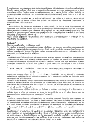 8
Ο προσδιορισμός και η αναπαράσταση του δειγματικού χώρου ενός πειράματος τύχης είναι μια διαδικασία
δύσκολη για τους μαθητές, ειδικά όταν αντιμετωπίζουν ένα πείραμα τύχης που πραγματοποιείται σε δυο ή
περισσότερα στάδια. Εργαλεία, όπως το δενδροδιάγραμμα και ο πίνακας διπλής εισόδου, βοηθούν στη
μοντελοποίηση ενός πειράματος τύχης και στην κατασκευή του δειγματικού χώρου (προτείνεται η Δ.5 του
ΑΠΣ).
Σημαντική για την κατανόηση και την επίλυση προβλημάτων είναι, επίσης, η μετάφραση σχέσεων μεταξύ
ενδεχομένων από τη φυσική γλώσσα στη γλώσσα των συνόλων και αντίστροφα (προτείνονται οι
δραστηριότητες Δ.6 και Δ.7 του ΑΠΣ).
§1.2
Ο κλασικός ορισμός της πιθανότητας προτείνεται να είναι η κατάληξη της μελέτης της σχετικής συχνότητας και
όχι να δοθεί απλά ο τυπικός ορισμός (προτείνεται η δραστηριότητα που αντιστοιχεί στο στόχο Πθ4 του ΑΠΣ). Οι
κανόνες λογισμού των πιθανοτήτων εισάγονται για πρώτη φορά και, εκτός από τον απλό χειρισμό τους, είναι
σημαντικό να χρησιμοποιηθούν στην επίλυση προβλημάτων που δε θα μπορούσαν να λυθούν με τον κλασικό
ορισμό (π.χ. δραστηριότητα Δ.8 του ΑΠΣ )
Να μην διδαχθεί η εφαρμογή 3 στη σελίδα 36, καθώς και ασκήσεις με ανισότητες (όπως οι ασκήσεις 4, 5, 6 της
Β Ομάδας της παραγράφου 1.2 )
Κεφάλαιο 2ο
(Προτείνεται να διατεθούν 16 διδακτικές ώρες)
Στο κεφάλαιο αυτό οι μαθητές επαναλαμβάνουν και εμβαθύνουν στις ιδιότητες του συνόλου των πραγματικών
αριθμών με στόχο να βελτιώσουν την κατανόηση της δομής του. Η επανάληψη και περαιτέρω εξάσκηση των
μαθητών στον αλγεβρικό λογισμό (αλγεβρικές πράξεις, παραγοντοποίηση, ταυτότητες κ.λ.π.) δεν αποτελεί τον
κύριο στόχο αυτού του κεφαλαίου. Ειδικότερα:
§2.1
Οι μαθητές συναντούν δυσκολίες στη διάκριση των ρητών από τους άρρητους και γενικότερα στην ταξινόμηση
των πραγματικών αριθμών σε φυσικούς, ακέραιους ρητούς και άρρητους. Οι διαφορετικές αναπαραστάσεις
των πραγματικών αριθμών επηρεάζουν τις παραπάνω διεργασίες. Για το λόγο αυτό προτείνεται να δοθεί
έμφαση στη διάκριση των ρητών από τους άρρητους με χρήση κατάλληλων παραδειγμάτων, όπως οι αριθμοί
3
4
, 1.333…, 1,010101…, 1,1010010001…, καθώς και στην ταξινόμηση αριθμών στα βασικά υποσύνολα των
πραγματικών αριθμών (όπως 2
4
, 5
3
, 6
π
, -1.333 κ.ά.). Παράλληλα, και με αφορμή τα παραπάνω
παραδείγματα, μπορεί να γίνει συζήτηση αν το άθροισμα και το γινόμενο δύο ρητών ή δύο άρρητων ή ρητού
και άρρητου είναι ρητός ή άρρητος.
Σημαντικό για τον αλγεβρικό λογισμό είναι οι μαθητές να κατανοήσουν τις ιδιότητες των πράξεων. Σε αυτό θα
βοηθήσει η λεκτική διατύπωση και η διερεύνηση των ιδιοτήτων καθώς και η αναγνώριση της σημασίας της
ισοδυναμίας, της συνεπαγωγής και των συνδέσμων «ή» και «και», με ιδιαίτερη έμφαση στις ιδιότητες: α·β=0
⇔ α=0 ή β=0, α·β≠0 ⇔ α≠0 και β≠0.
Να δοθεί έμφαση στις μεθόδους απόδειξης και ιδιαίτερα σε αυτές με τις οποίες δεν είναι εξοικειωμένοι οι
μαθητές, όπως η χρήση της απαγωγής σε άτοπο για την απόδειξη ότι ο 2 είναι άρρητος και του
αντιπαραδείγματος στην απόρριψη του ισχυρισμού: α2
=β2
⇒ α=β.
§2.2
Οι μαθητές, επηρεασμένοι από τη διαδοχικότητα των ακεραίων, συναντούν δυσκολίες στην κατανόηση της
πυκνότητας των ρητών αριθμών. Προτείνεται να δοθεί έμφαση στη διερεύνηση της έννοιας της πυκνότητας και
της διαδοχικότητας στα βασικά υποσύνολα των πραγματικών αριθμών (προτείνεται η δραστηριότητα Δ.9 του
ΑΠΣ) καθώς και στις ομοιότητες και διαφορές των ιδιοτήτων της ισότητας και της ανισότητας, με έμφαση στις
ισοδυναμίες: α2
+β2
=0 ⇔ α=0 και β=0, ενώ α2
+β2
>0 ⇔ α≠0 ή β≠0 και στα σχόλια 1 και 2 της σελ. 56 .
§2.3
Οι μαθητές έχουν αντιμετωπίσει, στο Γυμνάσιο, την απόλυτη τιμή ενός αριθμού ως την απόστασή του από το
μηδέν στον άξονα των πραγματικών αριθμών. Στην ενότητα αυτή δίνεται ο τυπικός ορισμός της απόλυτης τιμής
και αποδεικνύονται οι βασικές ιδιότητές της. Να επισημανθεί η μέθοδος απόδειξης των ιδιοτήτων των
απολύτων τιμών (ότι η ζητούμενη σχέση είναι ισοδύναμη με μία σχέση που γνωρίζουμε ότι είναι αληθής) και
να συζητηθεί η αναγκαιότητα του «πρέπει» (⇒) και του «αρκεί» (⇐) σε αυτές.
 