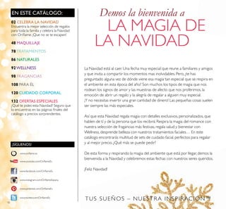 10
EN ESTE CATÁLOGO:
¡SÍGUENOS!
www.facebook.com/OriﬂameEs
www.instagram.com/OriﬂameEspana
www.oriﬂame.es
www.pinterest.com/OriﬂameEs
www.twitter.com/OriﬂameEs
www.youtube.com/OriﬂameEs
La Navidad está al caer. Una fecha muy especial que reune a familiares y amigos
y que invita a compartir los momentos mas inolvidables. Pero, ¿te has
preguntado alguna vez de dónde viene esa magia tan especial que se respira en
el ambiente en esta época del año? Son muchos los tipos de magia que nos
rodean: los signos de amor y las muestras de afecto que nos proferimos, la
emoción de abrir un regalo y la alegría de regalar a alguien muy especial.
¡Y no necesitas invertir una gran cantidad de dinero! Las pequeñas cosas suelen
ser siempre las más especiales.
Así que esta Navidad regala magia con detalles exclusivos, personalizados, que
hablen de tí y de la persona que los recibirá. Respira la magia del romance con
nuestra selección de fragancias más festivas, regala salud y bienestar con
Wellness, desprende belleza con nuestros tratamientos faciales… En este
catálogo encontrarás multitud de sets de cuidado facial, perfectos para regalar
y al mejor precio. ¿Qué más se puede pedir?
De esta forma y respirando la magia del ambiente que está por llegar, demos la
bienvenida a la Navidad y celebremos estas fechas con nuestros seres queridos.
¡Feliz Navidad!
Demos la bienvenida a
LA MAGIA DE
LA NAVIDAD
TUS SUEÑOS – NUESTRA INSPIRACIÓN™
02 CELEBRA LA NAVIDAD
Encuentra la mejor selección de regalos
para toda la familia y celebra la Navidad
con Oriﬂame. ¡Que no se te escapen!
48 MAQUILLAJE
78TRATAMIENTOS
86 NATURALES
92WELLNESS
98 FRAGANCIAS
108 PARA ÉL
120 CUIDADO CORPORAL
132 OFERTAS ESPECIALES
¿Qué te pides esta Navidad? Seguro que
lo encuentras en las páginas ﬁnales del
catálogo a precios sorprendentes.
 