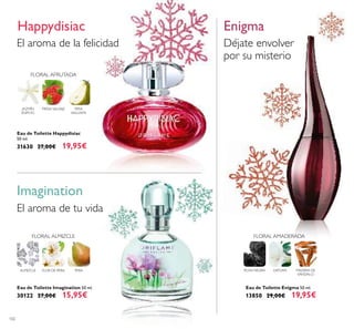 102
Imagination
El aroma de tu vida
FLOR DE PERA PERAALMIZCLE
FLORAL ALMIZCLE
Eau de Toilette Enigma 50 ml.
13850 29,00€ 19,95€
Déjate envolver
por su misterio
ROSA NEGRA DATURA MADERA DE
SÁNDALO
FLORAL AMADERADA
Enigma
FLORAL AFRUTADA
FRESA SALVAJE PERA
WILLIAMS
JAZMÍN
EGIPCIO
El aroma de la felicidad
Happydisiac
Eau de Toilette Happydisiac
50 ml.
31630 27,00€ 19,95€
Eau de Toilette Imagination 50 ml.
30122 27,00€ 15,95€
 