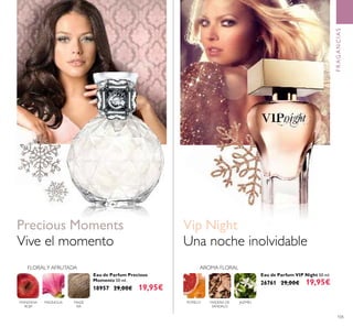 105
Eau de Parfum VIP Night 50 ml.
26761 29,00€ 19,95€
Eau de Parfum Precious
Moments 50 ml.
18957 29,00€ 19,95€
Vive el momento
Precious Moments
FRAGANCIAS
Una noche inolvidable
Vip Night
MADE
RA
MAGNOLIAMANZANA
ROJA
FLORALY AFRUTADA AROMA FLORAL
POMELO MADERA DE
SÁNDALO
JAZMÍN
 