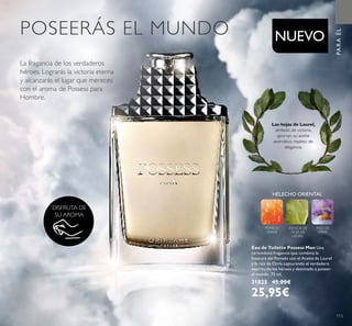 HELECHO ORIENTAL
POMELO
VERDE
ESENCIA DE
HOJA DE
LAUREL
RAÍZ DE
ORRIS
113
PARAÉL
DISFRUTA DE
SU AROMA
NUEVO
Las hojas de Laurel,
símbolo de victoria,
aportan su aceite
aromático repleto de
elegancia.
Eau de Toilette Possess Man Una
carismática fragancia que combina la
frescura del Pomelo con el Aceite de Laurel
y la raíz de Orris capturando el verdadero
espíritu de los héroes y destinado a poseer
el mundo. 75 ml.
31825 45,00€
25,95€
POSEERÁS EL MUNDO
La fragancia de los verdaderos
héroes. Lograrás la victoria eterna
y alcanzarás el lugar que mereces
con el aroma de Possess para
Hombre.
 