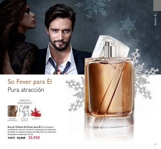 117
PARAÉL
So Fever para Él
Pura atracción
GUINDILLAALMIZCLE
BLANCO
ORIENTAL
AMADERADO
JENGIBRE
AMADERADO
Eau de Toilette So Fever para Él Una tentadora
combinacion de puro erotismo compuesta por la picante
Guindilla, la robustez del Geranio Bourbon y la seducción
del Jenjibre amaderado. 75 ml.
31074 33,00€ 22,95€
 