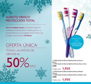 122
ቢ 27982 Cepillo de Dientes Optifresh Dureza Suave -
Blanco
ባ 27981 Cepillo de Dientes Optifresh Dureza Suave - Rosa
3,00€
Cada uno 1,95€
ቤ 27979 Cepillo de Dientes Optifresh Dureza Media -
Morado
ብ 27980 Cepillo de Dientes Optifresh Dureza Media - Azul
3,00€
Cada uno 1,95€
PROTECCIÓN
TOTAL
Y CUIDADO
COMPLETO PARA
TUS DIENTES
Con el cuidado bucal de Optifresh System 8
mantienes los dientes sanos y limpios gracias a su
exclusiva fórmula con Complejo Active Protect que
protege tu boca durante 12 horas.
ALIENTO FRESCO
PROTECCIÓN TOTAL
OFERTA ÚNICA
TODAS LAS PASTAS DE
DIENTES AL
50%DTO
ቢ
ባ ቤ
ብ
 