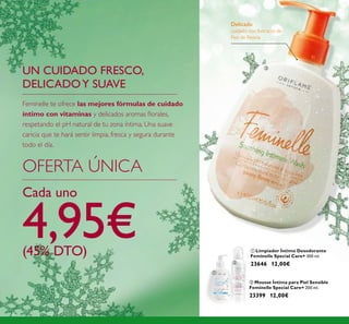 128
Delicado
cuidado con Extracto de
Flor de Peonía
ቤ
ባ Mousse Íntima para Piel Sensible
Feminelle Special Care+ 200 ml.
23399 12,00€
ቢ Limpiador Íntimo Desodorante
Feminelle Special Care+ 300 ml.
23646 12,00€
UN CUIDADO FRESCO,
DELICADOY SUAVE
OFERTA ÚNICA
Cada uno
4,95€(45% DTO)
Feminelle te ofrece las mejores fórmulas de cuidado
íntimo con vitaminas y delicados aromas ﬂorales,
respetando el pH natural de tu zona íntima. Una suave
caricia que te hará sentir limpia, fresca y segura durante
todo el día.
ቢ
ባ
 
