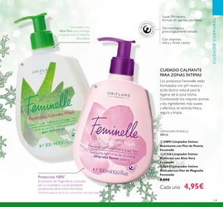 129
Suave, PH neutro,
fórmula sin agentes jabonosos
Con vitaminas
extra y Ácido Láctico
Dermatológica y
ginecológicamente testado
LIMPIADORES FEMINELLE
300 ml.
ቤ 24891 Limpiador Íntimo
Suavizante con Flor de Peonía
Feminelle
ብ 31326 Limpiador Íntimo
Protector con Aloe Vera
Feminelle
ቦ 30547 Limpiador Íntimo
Delicado con Flor de Magnolia
Feminelle
9,00€
Cada uno 4,95€
CUIDADOCORPORAL
Los productos Feminelle están
formulados con pH neutro y
ácido láctico natural para la
higiene de la zona íntima.
Combinando los mejores aromas
y los ingredientes más suaves
y efectivos, te sentirás fresca,
segura y limpia.
CUIDADO CALMANTE
PARA ZONAS ÍNTIMAS
Protección 100%*
El extracto de Magnolia es conocido
por su suavidad y sus propiedades
protectoras de la zona más íntima
Formulado con
AloeVera que protege
y suaviza con la máxima
delicadeza
*Efectividad basada en test de auto-consumo bajo control ginecológico.
ብ
ቦ
 