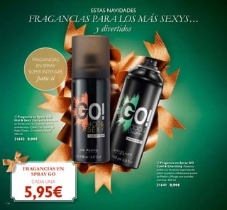 134
ESTAS NAVIDADES
FRAGANCIAS PARA LOS MÁS SEXYS…
y divertidos
FRAGANCIAS EN
SPRAY GO
CADA UNA
5,95€
FRAGANCIAS
EN SPRAY
SÚPER INTENSAS
para él
ቢ Fragancia en Spray GO
Hot & Sexy Deja que te envuelva
su ﬁereza con sus intensas notas
amaderadas, Clavo y un toque de
Haba Tonka. ¡La volverás loca!
150 ml.
31642 8,00€
ባ Fragancia en Spray GO
Cool & Charming Potencia
todos tus encantos vaporizando
subre tu piel su refrescante aroma
de Melón y Musgo con acordes
marinos. 150 ml.
31641 8,00€
ቢ
ባ
 