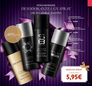 135
ESTAS NAVIDADES
DESODORANTES EN SPRAY
con tus aromas favoritos
DEOS EN SPRAY
CADA UNO
5,95€
¡OFERTASESPECIALES!
ባ Spray Desodorante
Antitranspirante Flamboyant
150 ml.
31697 10,00€
ቢ Spray Desodorante
Antitranspirante Architect
150 ml.
31711 10,00€
ብ Spray Desodorante
Antitranspirante Eclat para
Él 150 ml.
31698 10,00€
ቤ Spray Desodorante
Antitranspirante S8 Night
150 ml.
31700 10,00€
¡40%DTO!
ቢ
ባ
ቤ
ብ
 