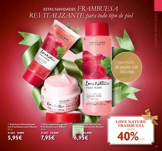 137
ቢ Exfoliante Revitalizante
con Frambuesa Love Nature
50 ml.
31304 9,00€
5,95€
ባ Mousse Hidratante con
Frambuesa Love Nature
50 ml.
31302 13,00€
7,95€
ቤ Limpiadora Refrescante
con Frambuesa Love Nature
150 ml.
31303 12,00€
6,95€
¡OFERTASESPECIALES!
ESTAS NAVIDADES FRAMBUESA
REVITALIZANTE para todo tipo de piel
LOVE NATURE
FRAMBUESA
HASTA
40%DTO
REVITALIZA
tu rostro este
invierno
ቢ
ባ
ቤ
 