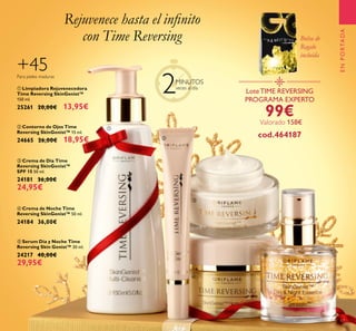 LoteTIME REVERSING
PROGRAMA EXPERTO
99€
cod.464187
Valorado 158€
ENPORTADA
+45Para pieles maduras
17
Bolsa de
Regalo
incluída
Rejuvenece hasta el inﬁnito
con Time Reversing
2MINUTOS
veces al día
ቢ
ባ
ቤ
ብ
ቦ
ባ Contorno de Ojos Time
Reversing SkinGenist™ 15 ml.
24665 26,00€ 18,95€
ቦ Serum Día y Noche Time
Reversing Skin Genist™ 30 ml.
24217 40,00€
29,95€
ቢ Limpiadora Rejuvenecedora
Time Reversing SkinGenist™
150 ml.
25261 20,00€ 13,95€
ቤ Crema de Día Time
Reversing SkinGenist™
SPF 15 50 ml.
24181 36,00€
24,95€
ብ Crema de Noche Time
Reversing SkinGenist™ 50 ml.
24184 36,00€
 