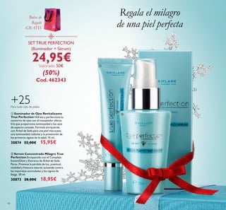 ቢ
ባ
18
+25Para todo tipo de pieles
ባ Serum Concentrado Milagro True
Perfection Enriquecido con el Complejo
InstantGlow y Extracto de Árbol de Seda
Persa. Previene la pérdida de luz, juventud,
vitalidad y frescura natural, actuando contra
las impurezas acumuladas y los signos de
fatiga. 30 ml.
30873 28,00€ 18,95€
ቢ Iluminador de Ojos Revitalizante
True Perfection Hidrata y perfecciona tu
contorno de ojos con el masajeador efecto
frío que proporciona luminosidad a los ojos
de aspecto cansado. Fórmula enriquecida
con Árbol de Seda para una piel más suave,
una luminosidad radiante y la prevención de
los primeros signos de la edad. 15 ml.
30874 22,00€ 15,95€
Regala el milagro
de una piel perfecta
SETTRUE PERFECTION
(Iluminador + Serum)
24,95€Valorado 50€
(50%)
Cod. 462343
Bolsa de
Regalo
GRATIS
 
