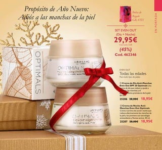 21
ENPORTADA
ቢ Crema de Día Anti-Manchas
Even Out SPF 20 Optimals Una
crema de día que reduce y ayuda a
prevenir las manchas y el
envejecimiento prematuro de la piel.
50 ml.
25206 28,00€ 18,95€
ባ Crema de Noche Anti-
Manchas Even Out Optimals
Crema nutritiva de acción noche que
reduce efectivamente las manchas de
la piel y las previene con tecnología
antioxidante y Rumex activo. 50 ml.
25207 28,00€ 18,95€
SET EVEN OUT
(Día + Noche)
29,95€Valorado 56€
(45%)
Cod. 462346
Propósito de Año Nuevo:
Adiós a las manchas de la piel
ቢ
ባ
Bolsa de
Regalo
GRATIS
Para todo tipo de pieles
EVEN OUT
Todas las edades
 