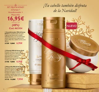 34
ባ Champú Milk & Honey Gold
Champú cremoso con extractos
orgánicos de Leche y Miel que limpia y
nutre el cabello en profundidad
dejándolo suave, brillante y
deliciosamente perfumado. Para cabello
normal y seco. 200 ml.
31708 9,00€ 6,95€
ቢ Acondicionador Milk & Honey
Gold Rico acondicionador de suave
fragancia que desenreda el cabello
dejándolo suave y con una luminosidad
natural. Con extractos orgánicos de
Leche y Miel. Para cabello normal y seco.
200 ml.
31709 9,00€ 6,95€
ቤ Mascarilla Milk & Honey Gold
Mascarilla nutritiva formulada con
extractos orgánicos de Leche, Miel,
Manteca de Karité y Proteínas de Trigo.
Fortalece el cabello y restaura su
vitalidad y suavidad aportando un brillo
nunca visto. Para cabello normal y seco y
dañado. 250 ml.
31710 11,00€ 7,95€
SET MILK & HONEY
(Champú +
Acondicionador +
Mascarilla)
16,95€Valorado 29€
(40%)
Cod. 462354
¡Tu cabello también disfruta
de la Navidad!
ቢ
ባ
ቤ
NUEVO
 