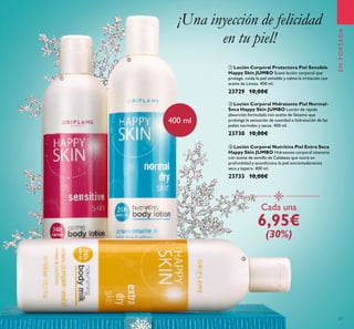 37
ቢ Loción Corporal Protectora Piel Sensible
Happy Skin JUMBO Suave loción corporal que
protege, cuida la piel sensible y calma la irritación con
aceite de Linaza. 400 ml.
23729 10,00€
ባ Loción Corporal Hidratante Piel Normal-
Seca Happy Skin JUMBO Loción de rápida
absorción formulada con aceite de Sésamo que
prolonga la sensación de suavidad e hidratación de las
pieles normales y secas. 400 ml.
23730 10,00€
ቤ Loción Corporal Nutritiva Piel Extra Seca
Happy Skin JUMBO Hidratante corporal intensiva
con aceite de semilla de Calabaza que nutre en
profundidad y acondiciona la piel extremadamente
seca y áspera. 400 ml.
23733 10,00€
¡Una inyección de felicidad
en tu piel!
Cada una
6,95€
(30%)
400 ml
ENPORTADA
ቢ
ባ
ቤ
 