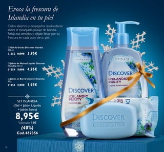38
SET ISLANDIA
(Gel + Jabón Líquido
+ Jabón Barra)
8,95€
Valorado 16€
(40%)
Cod.462356
ቢ Gel de Ducha Discover Islandia
250 ml.
31252 6,00€ 3,95€
ባ Jabón de Manos Líquido Discover
Islandia 300 ml.
31254 7,00€ 4,95€
ቤ Jabón en Barra Discover Islandia
90 g.
31253 3,00€ 1,95€
Cielos abiertos y despejados resplandecen
sobre el escarpado paisaje de Islandia.
Relaja tus sentidos y déjate llevar por su
frescura en cada poro de tu piel.
Evoca la frescura de
Islandia en tu piel
ቢ ባ
ቤ
 