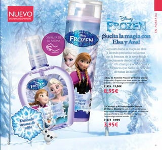 ENPORTADA
©Disney
41
DISFRUTA DE
SU AROMA
NUEVO
¡Sueltalamagiacon¡Sueltalamagiacon
ElsayAna!
¡Sueltalamagiacon¡Sueltalamagiacon
ElsayAna!
La puerta hacia la magia se abre
a las más pequeñas de la casa
con la frescura de la nieve traída
directamente desde la película
"Frozen". ¡Un champú y acondionador
y una fragancia que harán las delicias
de todas las niñas!
ቢ Eau de Toilette Frozen Oriﬂame Disney
Encantadora fragancia con suave aroma para pieles
delicadas. Dermatológicamente testada. 100 ml.
31676 13,00€
8,95€
ባ Champú y Acondicionador Frozen
Oriﬂame Disney Fórmula 2 en 1 sin alérgenos,
desarrollada especialmente para cuidar el cabello de
las pequeñas de la casa. Fórmula sin lágrimas.
Dermatológicamente testado. 200 ml.
31674 7,00€
3,95€
ቢ
ባ
aroma de
aroma deDelicado
Delicado
aroma de
aroma de
EXISTENCIAS LIMITADAS
 
