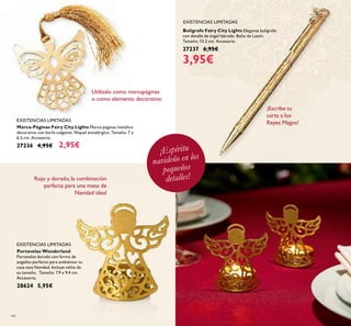 44
Portavelas Wonderland
Portavelas dorado con forma de
angelito perfecto para ambientar tu
casa esta Navidad. Incluye velita de
su tamaño. Tamaño: 7.9 x 9.4 cm.
Accesorio.
28624 5,95€
Marca-Páginas Fairy City Lights Marca-páginas metálico
decorativo con borla colgante. Níquel antialérgico. Tamaño: 7 x
6.5 cm. Accesorio.
27236 4,95€ 2,95€
Bolígrafo Fairy City Lights Elegante bolígrafo
con detalle de ángel labrado. Baño de Latón.
Tamaño: 13.2 cm. Accesorio.
27237 6,95€
3,95€
EXISTENCIAS LIMITADAS
EXISTENCIAS LIMITADAS
EXISTENCIAS LIMITADAS
Utilízalo como marcapáginas
o como elemento decorativo
¡Espíritu
navideño en los
pequeños
detalles!Rojo y dorado, la combinación
perfecta para una mesa de
Navidad ideal
¡Escribe tu
carta a los
Reyes Magos!
 