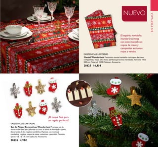 45
Set de Pinzas Decorativas Wonderland Precioso set de
decoración ideal para adornar tu casa, el árbol de Navidad o como
decoración de los regalos navideños. 8 pinzas con motivos
navideños: regalos, copos de nieve, calcetines y estrellas. Tamaño
aprox: 4.5 x 3 x 1.5 cm cada una. Accesorio.
28626 4,95€
NUEVO
EXISTENCIAS LIMITADAS
EXISTENCIAS LIMITADAS
Mantel Wonderland Fantástico mantel navideño con copos de nieve,
campanitas y hojas. Una mesa perfecta para estas navidades. Tamaño: 145 x
200 cm. Material: 100% Poliéster. Accesorio.
28625 16,95€
¡El toque ﬁnal para
un regalo perfecto!
El espíritu navideño
inundará tu mesa
con este mantel con
copos de nieve y
campanitas en tonos
rojos y verdes.
ENPORTADA
 