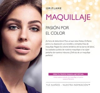 MAQUILLAJE
CREATU PROPIO MAQUILLAJEVIRTUAL
Visita nuestro estudio de maquillaje virtual en
www.oriﬂame.es
TUS SUEÑOS – NUESTRA INSPIRACIÓN™
PASIÓN POR
EL COLOR
¡Es hora de deslumbrar! Para arrasar estas ﬁestas, Oriﬂame
pone a tu disposición una increíble y completa línea de
maquillaje. Regala los colores tendencia de las barras de labios,
los acabados pulidos de nuestros maquillajes o las súper
pestañas de nuestras máscaras. ¡Disfruta de un maquillaje
perfecto!
 
