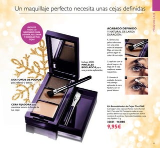 1
2
3
49
Kit Remodelador de Cejas The ONE
Conseguir unas cejas perfectas nunca fue tan
fácil. Con este Kit Compacto todo en uno,
podrás deﬁnir tus cejas a la perfección. El Kit
contiene 2 sombras, 2 pinceles biselados y una
ceja ﬁjadora. 3 g.
32031 14,00€
9,95€
MAQUILLAJE
ACABADO DEFINIDO
Y NATURAL DE LARGA
DURACIÓN.
1. Elimina los
pelos sobrantes
con una pinza
antes de empezar.
Elige un tono de
polvos según el
color de tus cejas.
2. Aplícalo con el
pincel negro a lo
largo de la ceja
mediante suaves
toquecitos.
3. Mantén el
acabado durante
más tiempo
aplicando la cera
ﬁjadora con el
pincel blanco.
DOSTONOS DE POLVOS
para rellenar y deﬁnir.
CERA FIJADORA que
mantiene intacta la forma de
tus cejas
Incluye DOS
PINCELES
BISELADOS para
una precisa aplicación
INCLUYE
TODO LO
NECESARIO PARA
DEFINIR, RELLENAR
Y MODELARTUS
CEJAS
Un maquillaje perfecto necesita unas cejas deﬁnidas
 