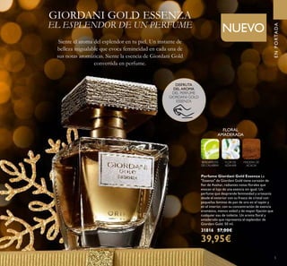 El Perfume Giordani Gold
Essenza representa el esplendor
de la artesanía convertida
en fragancia. Desde su
impresionante frasco de cristal
hasta su tapón con láminas
de pan de oro y logo grabado
en relieve. Cada detalle es
sinónimo de lujo y se convierte
en una experiencia para los
sentidos.
5
ENPORTADA
Siente el aroma del esplendor en tu piel. Un instante de
belleza inigualable que evoca femineidad en cada una de
sus notas aromáticas. Siente la esencia de Giordani Gold
convertida en perfume.
FLORAL
AMADERADA
BERGAMOTA
DE CALABRIA
FLOR DE
AZAHAR
MADERA DE
ACACIA
Perfume Giordani Gold Essenza La
"Essenza" de Giordani Gold tiene corazón de
ﬂor de Azahar, radiantes notas ﬂorales que
evocan el lujo de una esencia sin igual. Un
perfume que desprende femineidad y artesanía
desde el exterior con su frasco de cristal con
pequeñas láminas de pan de oro en el tapón y
en el interior, con su concentración de esencia
aromática, menos volátil y de mayor ﬁjación que
cualquier eau de toilette. Un aroma ﬂoral y
amaderado que representa el esplendor de
Giordani Gold. 50 ml.
31816 57,00€
39,95€
NUEVO
GIORDANI GOLD ESSENZA
EL ESPLENDOR DE UN PERFUME
DISFRUTA
DEL AROMA
DEL PERFUME
GIORDANI GOLD
ESSENZA
 