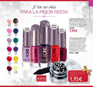 30522
Ballerina
Rose
30523
Strawberry
Cream
30524
Lilac
Silk
30528
Fuchsia
Allure
30529
Red Sky
at Night
30531
Ruby
Rouge
30524
30529
Red Sky
Silk
30528
30531
30523 31484
Deep
Sea
31484
31485
Lush
Ivy
31486
Purple
Rain
31488
Limelight
31487
Sundance
31485
31194
Amethyst
Rock
30524LilacSilk
30528FuchsiaAllure
30529RedSkyatNight
30531RubyRouge
31194AmethystRock
30531305313053130531
57
MAQUILLAJE
ቤ Esmalte de Uñas Long
Wear The One Esmalte de uñas
de larga duración con colores de
gran cobertura. Formulado con
Tecnología Expert Gel que uniﬁca el
color y lo hace más resistente. 8 ml.
12,00€
7,95€
¡Viste tus uñas
PARA LA MEJOR FIESTA!
ብ Destellos para Uñas Glitter
en color plateado, blanco y dorado
para una manicura atrevida. Aplica
dos capas de tu esmalte favorito,
añade el glitter sobre tu uña con
ayuda del palito y aplica una capa de
brillo. Tamaño caja: 3 cm. Tamaño
palito: 8,6 cm. Tamaño destellos
dorados/plateados: 1.75 mm,
destellos blancos: 2 mm. Accesorio.
28742 5,00€
NUEVO
ቤ
ብ
COMPRA UN ESMALTE
Y PIDE LOS DESTELLOS
POR SÓLO
1,95€EXISTENCIAS LIMITADAS
 