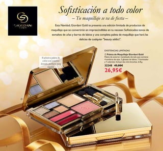 ቢ Paleta de Maquillaje Giordani Gold
Paleta de exterior metalizado dorado que contiene
4 sombras de ojos, 2 glosses de labios, 1 iluminador
y 1 colorete. Incluye dos mini-brochas. 6.8 g.
32248 45,00€
26,95€
EXISTENCIAS LIMITADAS
Exclusiva paleta de
color con exterior
dorado, perfecta para
regalar.
Soﬁsticación a todo color
Esta Navidad,Giordani Gold te presenta una edición limitada de productos de
maquillaje que se convertirán en imprescindibles en tu neceser. Soﬁsticados tonos de
esmaltes de uñas y barras de labios y una completa paleta de maquillaje que hará las
delicias de cualquier "beauty addict".
– Tu maquillaje se va de ﬁesta –
6
ቢ
 