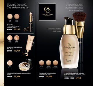 30556
Natural
30426
Natural Beige
30424
Light Ivory
30422
Porcelain
30989
Natural
30988
Light
30988Light
Natural Beige
60
Polvos Sueltos Invisible Touch Giordani
Gold 10 g.
24,00€ 16,95€
Corrector
Antienvejecimiento
Giordani Gold 2 g.
15,00€ 11,95€
ቢ Maquillaje Invisible Touch
Giordani Gold 30 ml.
24,00€ 16,95€
CC Cream Giordani Gold
SPF 35 40 ml.
23,00€ 15,95€
Proporciona la hidratación
esencial para rejuvenecer e
iluminar el rostro
Natural. Impecable.
Tan radiante como tu.
ባ Brocha de Maquillaje Giordani
Gold Material: Nylon. Tamaño: 12 x 1.5 x
2.3 cm. Accesorio
28526 9,00€ 6,95€
Aplica el maquillaje con la Brocha
de corte plano Giordani Gold para
un maquillaje trabajado y uniforme.
Conseguirás una cobertura perfecta
pero con un acabado natural.
31366
Light
31366Light
31367
Medium
ባ
ቢ
 