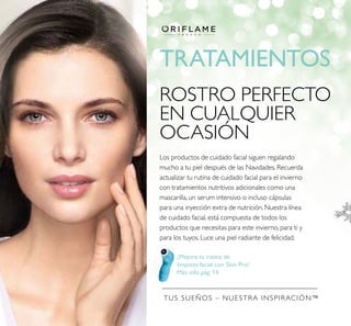 TUS SUEÑOS – NUESTRA INSPIRACIÓN™
TRATAMIENTOS
¡Mejora tu rutina de
limpieza facial con Skin Pro!
Más info pág. 14
ROSTRO PERFECTO
EN CUALQUIER
OCASIÓN
Los productos de cuidado facial siguen regalando
mucho a tu piel después de las Navidades. Recuerda
actualizar tu rutina de cuidado facial para el invierno
con tratamientos nutritivos adicionales como una
mascarilla, un serum intensivo o incluso cápsulas
para una inyección extra de nutrición. Nuestra línea
de cuidado facial, está compuesta de todos los
productos que necesitas para este invierno, para ti y
para los tuyos. Luce una piel radiante de felicidad.
 