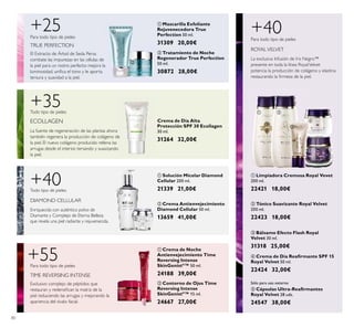 80
ባ Tratamiento de Noche
Regenerador True Perfection
50 ml.
30872 28,00€
El Extracto de Árbol de Seda Persa
combate las impurezas en las células de
la piel para un rostro perfecto: mejora la
luminosidad, uniﬁca el tono y le aporta
tersura y suavidad a la piel.
+25Para todo tipo de pieles
TRUE PERFECTION
ባ Tónico Suavizante Royal Velvet
200 ml.
22423 18,00€
ቦ Cápsulas Ultra-Reaﬁrmantes
Royal Velvet 28 uds.
24547 38,00€
ቢ Limpiadora Cremosa Royal Vevet
200 ml.
22421 18,00€
+40
La exclusiva Infusión de Iris Negro™
presente en toda la línea RoyalVelvet
potencia la producción de colágeno y elastina
restaurando la ﬁrmeza de la piel.
Para todo tipo de pieles
ROYALVELVET
Sólo para uso externo
ቢ Solución Micelar Diamond
Cellular 200 ml.
21339 21,00€
ባ Crema Antienvejecimiento
Diamond Cellular 50 ml.
13659 41,00€
DIAMOND CELLULAR
+40Todo tipo de pieles
Enriquecida con auténtico polvo de
Diamante y Complejo de Eterna Belleza
que revela una piel radiante y rejuvenecida.
ቢ Mascarilla Exfoliante
Rejuvenecedora True
Perfection 50 ml.
31309 20,00€
ብ Crema de Día Reaﬁrmante SPF 15
Royal Velvet 50 ml.
22424 32,00€
ቤ Bálsamo Efecto Flash Royal
Velvet 30 ml.
31318 25,00€ቢ Crema de Noche
Antienvejecimiento Time
Reversing Intense
SkinGenistII
™ 50 ml.
24188 39,00€
ባ Contorno de Ojos Time
Reversing Intense
SkinGenistII
™ 15 ml.
24667 27,00€
+55Para todo tipo de pieles
Exclusivo complejo de péptidos que
restauran y redensiﬁcan la matriz de la
piel reduciendo las arrugas y mejorando la
apariencia del óvalo facial.
TIME REVERSING INTENSE
+35
ECOLLAGEN
Todo tipo de pieles
La fuente de regeneración de las plantas ahora
también regenera la producción de colágeno de
la piel. El nuevo colágeno producido rellena las
arrugas desde el interior, tersando y suavizando
la piel.
Crema de Día Alta
Protección SPF 30 Ecollagen
30 ml.
31264 32,00€
ቢ
ባ
ቢ
ባ
ቢ
ባ
ቢ ባ
ቤ
ብ
ቦ
 