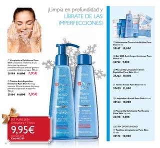 82
ባ Tónico Anti-Espinillas
Intensivo Pure Skin Fórmula
intensiva. Elimina el exceso de grasa y
previene la aparición de espinillas.
150 ml.
20166 11,00€ 7,95€
ቢ Limpiadora Exfoliante Pure
Skin Limpiadora exfoliante de uso
diario con ingredientes
antibacterianos que reducen granitos
y espinillas. Aclara con agua. 150 ml.
20194 11,00€ 7,95€
ቢ Hidratante Control de Brillos Pure
Skin 50 ml.
20167 10,00€
ብ Tónico Facial Pure Skin 150 ml.
20620 11,00€
ቧ Mascarilla Exfoliante Puriﬁcante
Pure Skin 2 x 6 ml.
22418 4,00€
ቦ Limpiadora Facial Pure Skin 150 ml.
20164 10,00€
ቤ Mascarilla Limpiadora Anti-
Espinillas Pure Skin 50 ml.
24202 10,00€
ባ Gel SOS Anti-Imperfecciones Pure
Skin 6 ml.
24752 9,00€
ቨ Toallitas Limpiadoras Pure Skin
25 uds.
30172 10,00€
¡ÚLTIMA OPORTUNIDAD!
SET PURE SKIN
Limpiadora +Tónico
9,95€Valorado 22€
Cod.462339
ቢ
ባ
ቢ
ባ
ቤ
ብ ቦ
ቧ
ቨ
¡Limpia en profundidad y
LÍBRATE DE LAS
IMPERFECCIONES!
 