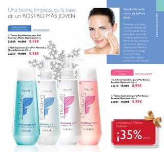 83
ቤ Leche Limpiadora para Piel Seca y
Sensible Optimals 200 ml.
25210 14,00€ 8,95€
ብ Tónico Calmante para Piel Seca y
Sensible Optimals 200 ml.
26001 14,00€ 8,95€
OXYGEN BOOST
Para piel seca y
sensible
ቢ Tónico Equilibrante para Piel
Normal y Mixta Optimals 200 ml.
26000 14,00€ 8,95€
TRATAMIENTOS
Mantener una buena
rutina de limpieza día
y noche puede sonar
obvio pero es crucial
si quieres potenciar el
efecto de los productos
que te vas a aplicar a
continuación. Primero
la limpiadora y luego
el tónico.Y muy
importante, elígelos
acorde a tu tipo de piel.
OXYGEN BOOST
Todas las edades /
Piel normal y mixta
ባ Gel Espumoso para Piel Normal y
Mixta Optimals 200 ml.
25260 14,00€ 8,95€
Una buena limpieza es la base
de un ROSTRO MÁS JOVEN
Tus aliados en la
rutina de belleza
diaria
ቢ ባ ቤ
ብ
Limpiadoras yTónicos
Optimals
¡35%DTO!
 