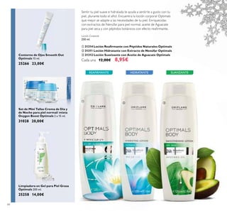 84
Loción Corporal
250 ml.
ቢ 31314 Loción Reaﬁrmante con Péptidos Naturales Optimals
ባ 31311 Loción Hidratante con Extracto de Nenúfar Optimals
ቤ 31312 Loción Suavizante con Aceite de Aguacate Optimals
Cada una 12,00€ 8,95€
HIDRATANTE SUAVIZANTEREAFIRMANTE
Contorno de Ojos Smooth Out
Optimals 15 ml.
25266 23,00€
Set de Mini Tallas Crema de Día y
de Noche para piel normal/ mixta
Oxygen Boost Optimals 2 x 15 ml.
31028 20,00€
Limpiadora en Gel para Piel Grasa
Optimals 200 ml.
25258 14,00€
ቢ
ባ ቤ
Sentir tu piel suave e hidratada te ayuda a sentirte a gusto con tu
piel, ¡durante todo el año!. Encuentra la loción corporal Optimals
que mejor se adapte a las necesidades de tu piel. Enriquecidas
con extractos de Nenúfar para piel normal, aceite de Aguacate
para piel seca y con péptidos botánicos con efecto reaﬁrmante.
 